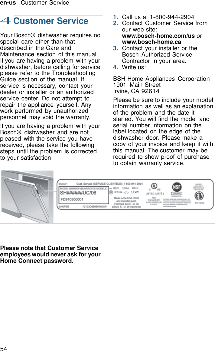 54   en-us   Customer Service  4 Customer Service  Your Bosch&reg;  dishwasher requires no special  care other than that described in the Care and Maintenance section of this manual. If you are having a problem  with your dishwasher, before calling for service please refer to the Troubleshooting Guide section  of the manual. If service is necessary, contact your dealer or installer or an authorized service center. Do not attempt to repair the appliance  yourself. Any work performed  by unauthorized personnel  may void the warranty. If you are having a problem  with your Bosch&reg;  dishwasher  and are not pleased  with the service you have received, please take the following steps until the problem  is corrected to your satisfaction:    1.  Call us at 1-800-944-2904 2.  Contact Customer Service from our web site: www.bosch-home.com/us or www.bosch-home.ca 3.  Contact your installer or the Bosch  Authorized Service Contractor in your area. 4.  Write us:  BSH Home Appliances Corporation 1901  Main Street Irvine, CA 92614 Please be sure to include your model information as well as an explanation of the problem  and the date it started. You will find the model and serial number  information  on the label located  on the edge of the dishwasher  door. Please make a copy of your invoice and keep it with this manual. The customer  may be required  to show proof  of purchase to obtain warranty service.             Please note that Customer Service employees would never ask for your Home Connect password. 