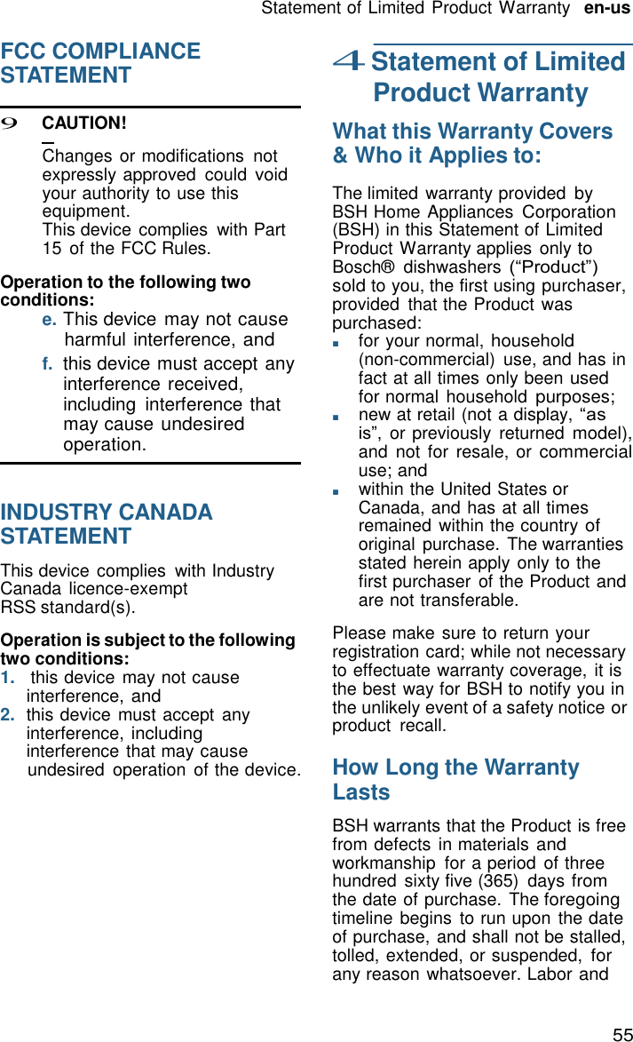 55 Statement of Limited Product Warranty   en-us    FCC COMPLIANCE STATEMENT  9 C AUTION!  Changes or modifications  not expressly approved  could void your authority to use this equipment. This device complies  with Part 15 of the FCC Rules.  Operation to the following two conditions: e. This device may not cause harmful interference, and f.  this device must accept any interference received, including  interference that may cause undesired operation.   INDUSTRY CANADA STATEMENT  This device complies  with Industry Canada licence-exempt RSS standard(s).  Operation is subject to the following two conditions: 1. this device  may not cause interference, and 2.  this device must accept  any interference, including interference that may cause undesired  operation  of the device. 4 Statement of Limited Product Warranty  What this Warranty Covers &amp; Who it Applies to:  The limited warranty provided  by BSH Home Appliances Corporation (BSH) in this Statement of Limited Product Warranty applies  only to Bosch&reg;  dishwashers (&ldquo;Product&rdquo;) sold to you, the first using purchaser, provided  that the Product was purchased: ■       for your normal, household (non-commercial)  use, and has in fact at all times only been used for normal  household purposes; ■       new at retail (not a display, &ldquo;as is&rdquo;,  or previously  returned model), and not for  resale, or commercial use; and ■       within the United States or Canada, and has at all times remained within the country of original  purchase. The warranties stated herein apply only to the first purchaser  of the Product and are not transferable.  Please make sure to return your registration card; while not necessary to effectuate warranty coverage,  it is the best way for BSH to notify you in the unlikely event of a safety notice or product  recall.  How Long the Warranty Lasts  BSH warrants that the Product is free from defects in materials and workmanship  for a period  of three hundred  sixty five (365)  days from the date of purchase. The foregoing timeline begins  to run upon the date of purchase, and shall not be stalled, tolled, extended, or suspended, for any reason whatsoever. Labor and 