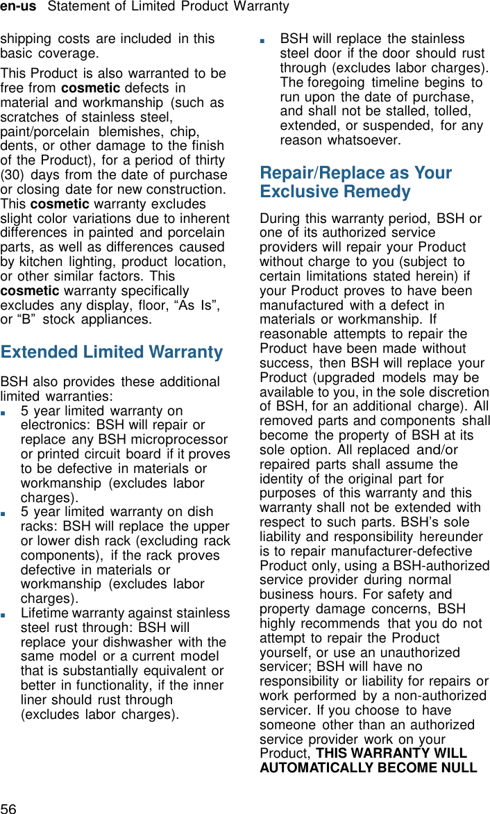 56 en-us   Statement of Limited Product Warranty    shipping  costs are included  in this basic  coverage. This Product is also warranted to be free from cosmetic defects in material and workmanship  (such as scratches  of stainless steel, paint/porcelain  blemishes, chip, dents, or other damage  to the finish of the Product), for a period  of thirty (30)  days from the date of purchase or closing date for new construction. This cosmetic warranty excludes slight color variations due to inherent differences  in painted  and porcelain parts, as well as differences caused by kitchen  lighting, product  location, or other similar factors. This cosmetic warranty specifically excludes any display, floor, &ldquo;As Is&rdquo;, or &ldquo;B&rdquo;  stock appliances.  Extended Limited Warranty  BSH also provides  these additional limited warranties: ■       5 year limited  warranty on electronics:  BSH will repair or replace  any BSH microprocessor or printed circuit board  if it proves to be defective in materials or workmanship  (excludes labor charges). ■       5 year limited  warranty on dish racks: BSH will replace the upper or lower dish rack (excluding rack components),  if the rack proves defective in materials or workmanship  (excludes labor charges). ■       Lifetime warranty against stainless steel rust through: BSH will replace  your dishwasher  with the same model  or a current model that is substantially equivalent or better in functionality, if the inner liner should  rust through (excludes labor charges). ■       BSH will replace  the stainless steel door if the door  should rust through (excludes labor charges). The foregoing  timeline begins to run upon the date of purchase, and shall not be stalled, tolled, extended, or suspended,  for any reason whatsoever.  Repair/Replace as Your Exclusive Remedy  During this warranty period,  BSH or one of its authorized service providers will repair your Product without charge to you (subject to certain limitations  stated herein) if your Product proves to have been manufactured  with a defect in materials or workmanship.  If reasonable  attempts to repair the Product have been made without success,  then BSH will replace your Product (upgraded  models  may be available to you, in the sole discretion of BSH, for an additional  charge). All removed parts and components  shall become  the property  of BSH at its sole option. All replaced and/or repaired  parts shall assume the identity of the original part for purposes  of this warranty and this warranty shall not be extended  with respect  to such parts. BSH&rsquo;s sole liability and responsibility  hereunder is to repair manufacturer-defective Product only, using a BSH-authorized service provider  during normal business hours. For safety and property  damage  concerns,  BSH highly recommends  that you do not attempt to repair the Product yourself, or use an unauthorized servicer; BSH will have no responsibility  or liability for repairs or work performed  by a non-authorized servicer. If you choose  to have someone  other than an authorized service provider  work on your Product, THIS WARRANTY WILL AUTOMATICALLY BECOME NULL 