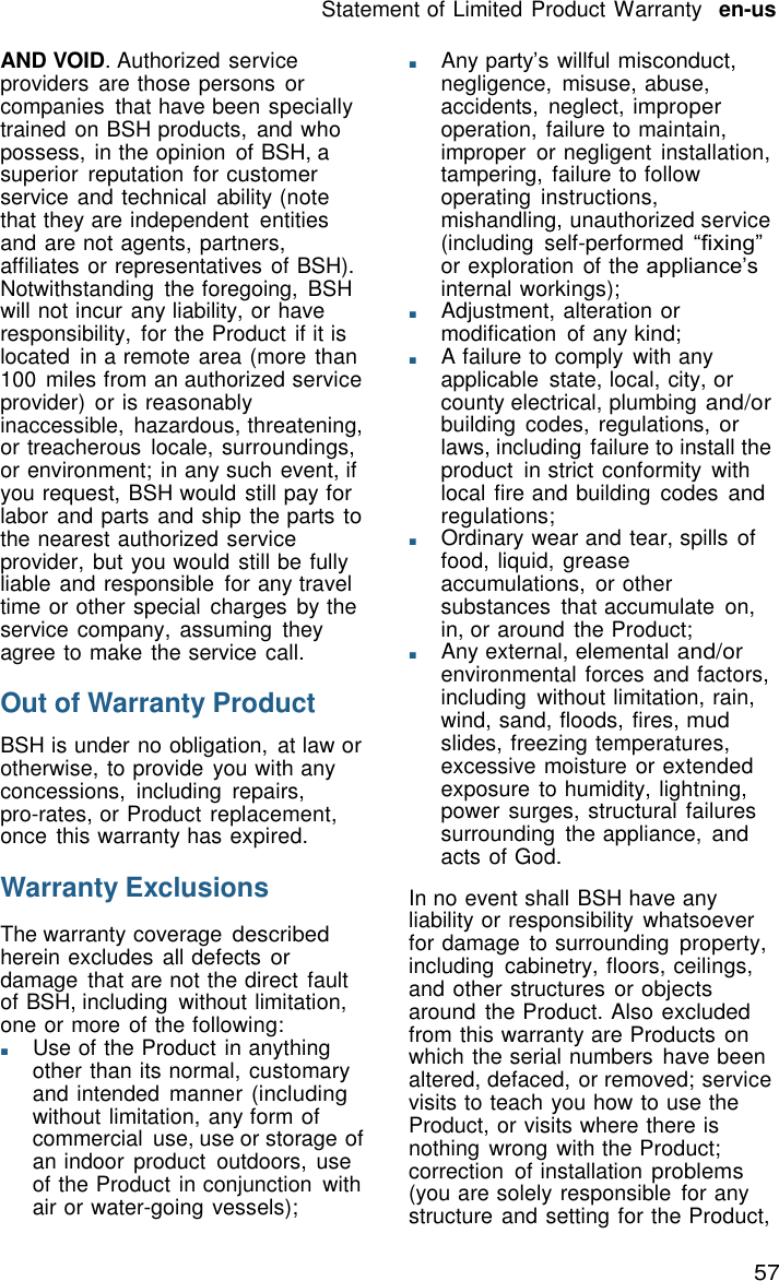 57 Statement of Limited Product Warranty   en-us    AND VOID. Authorized service providers  are those persons or companies  that have been specially trained on BSH products,  and who possess, in the opinion  of BSH, a superior  reputation  for customer service and technical  ability (note that they are independent  entities and are not agents, partners, affiliates or representatives of BSH). Notwithstanding  the foregoing,  BSH will not incur any liability, or have responsibility,  for the Product if it is located  in a remote area (more than 100  miles from an authorized service provider)  or is reasonably inaccessible,  hazardous, threatening, or treacherous  locale, surroundings, or environment; in any such event, if you request, BSH would still pay for labor and parts and ship the parts to the nearest authorized service provider, but you would still be fully liable and responsible  for any travel time or other special  charges  by the service company, assuming  they agree to make the service call.  Out of Warranty Product  BSH is under no obligation,  at law or otherwise, to provide  you with any concessions,  including  repairs, pro-rates, or Product replacement, once this warranty has expired.  Warranty Exclusions  The warranty coverage described herein excludes all defects or damage  that are not the direct  fault of BSH, including  without limitation, one or more of the following: ■       Use of the Product in anything other than its normal, customary and intended  manner (including without limitation, any form of commercial  use, use or storage of an indoor  product  outdoors,  use of the Product in conjunction  with air or water-going vessels); ■       Any party&rsquo;s willful misconduct, negligence,  misuse, abuse, accidents,  neglect, improper operation, failure to maintain, improper  or negligent  installation, tampering, failure to follow operating  instructions, mishandling, unauthorized service (including  self-performed &ldquo;fixing&rdquo; or exploration  of the appliance&rsquo;s internal workings); ■       Adjustment, alteration or modification  of any kind; ■       A failure to comply  with any applicable  state, local, city, or county electrical, plumbing and/or building  codes,  regulations, or laws, including failure to install the product  in strict conformity  with local fire and building  codes and regulations; ■       Ordinary wear and tear, spills of food, liquid, grease accumulations,  or other substances  that accumulate  on, in, or around  the Product; ■       Any external, elemental and/or environmental forces and factors, including  without limitation, rain, wind, sand, floods, fires, mud slides, freezing temperatures, excessive moisture or extended exposure to humidity, lightning, power surges, structural failures surrounding  the appliance, and acts of God.  In no event shall BSH have any liability or responsibility  whatsoever for damage  to surrounding  property, including  cabinetry, floors, ceilings, and other structures or objects around the Product. Also excluded from this warranty are Products on which the serial numbers  have been altered, defaced, or removed; service visits to teach you how to use the Product, or visits where there is nothing  wrong with the Product; correction  of installation problems (you are solely responsible  for any structure and setting for the Product, 