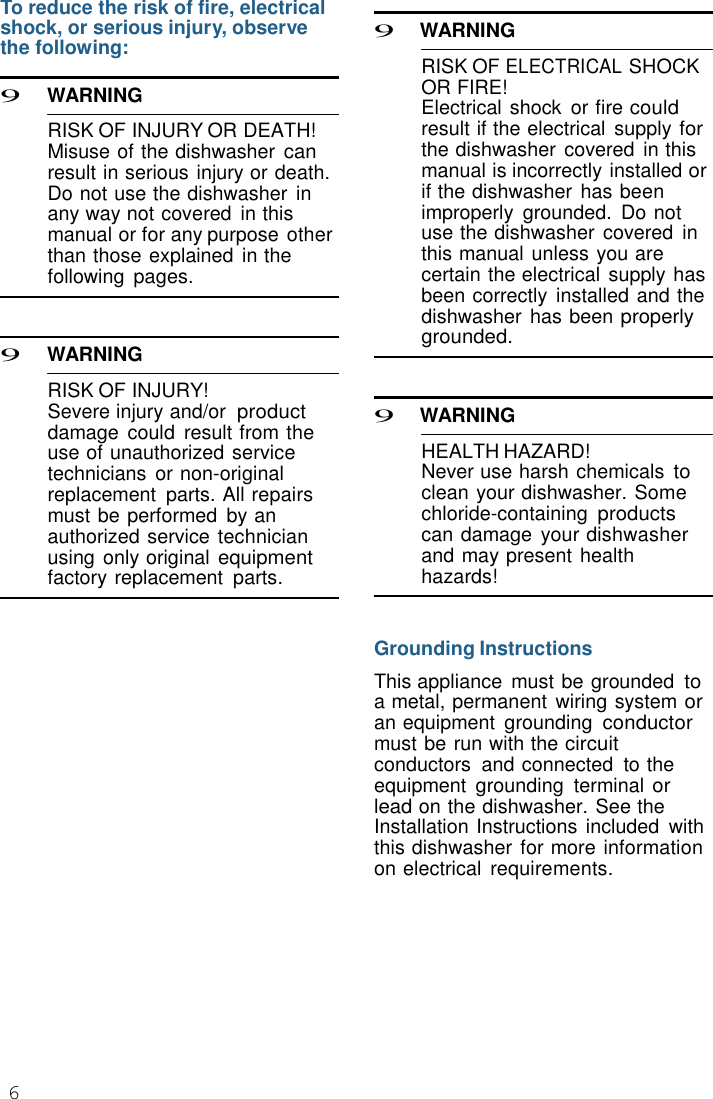 6  To reduce the risk of fire, electrical shock, or serious injury, observe the following:  9 WARNING  RISK OF INJURY OR DEATH! Misuse of the dishwasher can result in serious injury or death. Do not use the dishwasher  in any way not covered  in this manual or for any purpose other than those explained  in the following  pages.    9 WARNING  RISK OF INJURY! Severe injury and/or product damage  could  result from the use of unauthorized service technicians  or non-original replacement  parts. All repairs must be performed  by an authorized service technician using only original equipment factory replacement  parts.  9 WARNING  RISK OF ELECTRICAL SHOCK OR FIRE! Electrical shock  or fire could result if the electrical  supply for the dishwasher  covered  in this manual is incorrectly installed or if the dishwasher  has been improperly  grounded.  Do not use the dishwasher  covered  in this manual unless you are certain the electrical  supply has been correctly  installed and the dishwasher  has been properly grounded.    9 WARNING  HEALTH HAZARD! Never use harsh chemicals to clean your dishwasher. Some chloride-containing products can damage your dishwasher and may present health hazards!   Grounding Instructions  This appliance  must be grounded to a metal, permanent wiring system or an equipment  grounding conductor must be run with the circuit conductors  and connected  to the equipment  grounding  terminal or lead on the dishwasher. See the Installation Instructions  included  with this dishwasher for more information on electrical  requirements. 