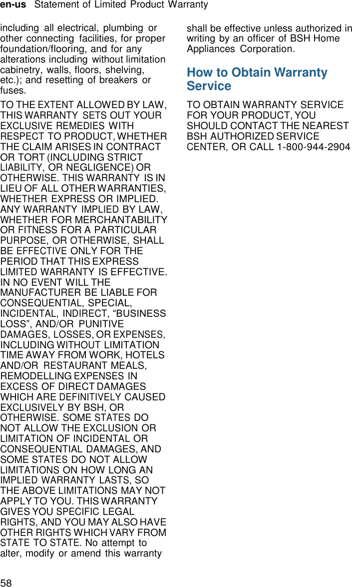 58 en-us   Statement of Limited Product Warranty    including  all electrical,  plumbing or other connecting  facilities, for proper foundation/flooring, and for any alterations including without limitation cabinetry, walls, floors, shelving, etc.); and resetting of breakers or fuses. TO THE EXTENT ALLOWED BY LAW, THIS WARRANTY  SETS OUT YOUR EXCLUSIVE REMEDIES WITH RESPECT TO PRODUCT, WHETHER THE CLAIM ARISES IN CONTRACT OR TORT (INCLUDING STRICT LIABILITY, OR NEGLIGENCE) OR OTHERWISE. THIS WARRANTY IS IN LIEU OF ALL OTHER WARRANTIES, WHETHER EXPRESS OR IMPLIED. ANY WARRANTY IMPLIED BY LAW, WHETHER FOR MERCHANTABILITY OR FITNESS FOR A PARTICULAR PURPOSE, OR OTHERWISE, SHALL BE EFFECTIVE ONLY FOR THE PERIOD THAT THIS EXPRESS LIMITED WARRANTY IS EFFECTIVE. IN NO EVENT WILL THE MANUFACTURER BE LIABLE FOR CONSEQUENTIAL, SPECIAL, INCIDENTAL, INDIRECT, &ldquo;BUSINESS LOSS&rdquo;, AND/OR  PUNITIVE DAMAGES, LOSSES, OR EXPENSES, INCLUDING WITHOUT LIMITATION TIME AWAY FROM WORK, HOTELS AND/OR RESTAURANT MEALS, REMODELLING EXPENSES IN EXCESS OF DIRECT DAMAGES WHICH ARE DEFINITIVELY CAUSED EXCLUSIVELY BY BSH, OR OTHERWISE. SOME STATES DO NOT ALLOW THE EXCLUSION OR LIMITATION OF INCIDENTAL OR CONSEQUENTIAL DAMAGES, AND SOME STATES DO NOT ALLOW LIMITATIONS ON HOW LONG AN IMPLIED WARRANTY  LASTS, SO THE ABOVE LIMITATIONS MAY NOT APPLY TO YOU. THIS WARRANTY GIVES YOU SPECIFIC LEGAL RIGHTS, AND YOU MAY ALSO HAVE OTHER RIGHTS WHICH VARY FROM STATE TO STATE. No attempt to alter, modify or amend this warranty shall be effective unless authorized in writing by an officer of BSH Home Appliances  Corporation.  How to Obtain Warranty Service  TO OBTAIN WARRANTY SERVICE FOR YOUR PRODUCT, YOU SHOULD CONTACT THE NEAREST BSH AUTHORIZED SERVICE CENTER, OR CALL 1-800-944-2904 