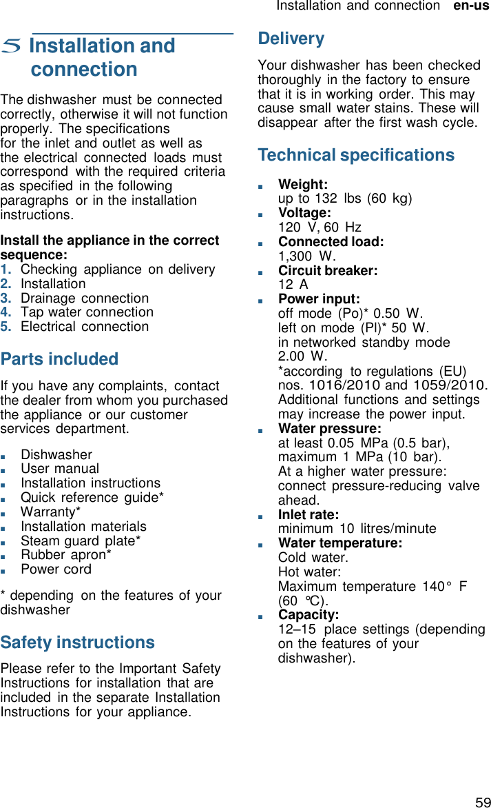 59 Installation and connection   en-us     5 Installation and connection  The dishwasher  must be connected correctly, otherwise it will not function properly. The specifications for the inlet and outlet as well as the electrical  connected  loads  must correspond  with the required  criteria as specified  in the following paragraphs  or in the installation instructions.  Install the appliance in the correct sequence: 1.  Checking  appliance  on delivery 2.  Installation 3.  Drainage connection 4.  Tap water connection 5.  Electrical connection  Parts included  If you have any complaints, contact the dealer from whom you purchased the appliance  or our customer services department.  ■       Dishwasher ■       User manual ■       Installation instructions ■       Quick reference guide* ■       Warranty* ■       Installation materials ■       Steam guard plate* ■       Rubber apron* ■       Power cord  * depending  on the features of your dishwasher  Safety instructions  Please refer to the Important Safety Instructions  for installation that are included  in the separate Installation Instructions  for your appliance. Delivery  Your dishwasher has been checked thoroughly in the factory to ensure that it is in working  order. This may cause small water stains. These will disappear  after the first wash cycle.  Technical specifications  ■       Weight: up to 132  lbs (60 kg) ■       Voltage: 120 V, 60 Hz ■       Connected load: 1,300 W. ■       Circuit breaker: 12  A ■       Power input: off mode (Po)* 0.50  W. left on mode (Pl)* 50 W. in networked  standby mode 2.00 W. *according  to regulations  (EU) nos. 1016/2010 and 1059/2010. Additional  functions and settings may increase the power input. ■       Water pressure: at least 0.05  MPa (0.5 bar), maximum 1 MPa (10  bar). At a higher water pressure: connect  pressure-reducing  valve ahead. ■       Inlet rate: minimum  10 litres/minute ■       Water temperature: Cold water. Hot water: Maximum temperature  140&deg;  F (60 &deg;C). ■       Capacity: 12&ndash;15  place settings (depending on the features of your dishwasher). 