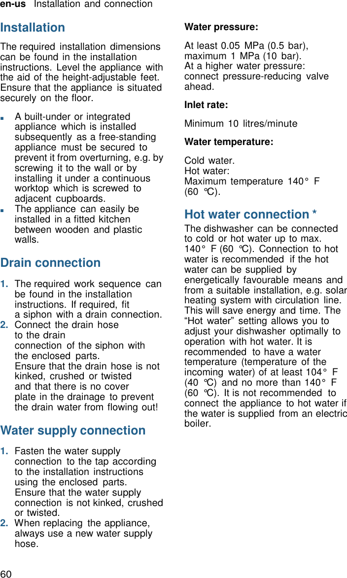 60 en-us   Installation and connection    Installation  The required  installation dimensions can be found in the installation instructions.  Level the appliance  with the aid of the height-adjustable feet. Ensure that the appliance  is situated securely on the floor.  ■       A built-under or integrated appliance  which is installed subsequently  as a free-standing appliance  must be secured to prevent it from overturning, e.g. by screwing  it to the wall or by installing it under a continuous worktop  which is screwed to adjacent cupboards. ■       The appliance  can easily be installed in a fitted kitchen between wooden  and plastic walls.  Drain connection  1.  The required  work sequence can be found in the installation instructions.  If required, fit a siphon with a drain connection. 2.  Connect the drain hose to the drain connection  of the siphon  with the enclosed  parts. Ensure that the drain hose is not kinked,  crushed  or twisted and that there is no cover plate in the drainage  to prevent the drain water from flowing out!  Water supply connection  1.  Fasten the water supply connection  to the tap according to the installation  instructions using the enclosed  parts. Ensure that the water supply connection  is not kinked, crushed or twisted. 2.  When replacing  the appliance, always use a new water supply hose. Water pressure:  At least 0.05  MPa (0.5 bar), maximum 1 MPa (10  bar). At a higher water pressure: connect  pressure-reducing  valve ahead.  Inlet rate:  Minimum 10 litres/minute  Water temperature:  Cold water. Hot water: Maximum temperature  140&deg;  F (60 &deg;C).  Hot water connection * The dishwasher  can be connected to cold  or hot water up to max. 140&deg;  F (60  &deg;C).  Connection  to hot water is recommended  if the hot water can be supplied  by energetically  favourable means and from a suitable installation, e.g. solar heating system with circulation  line. This will save energy and time. The &ldquo;Hot water&rdquo;  setting allows you to adjust your dishwasher  optimally to operation  with hot water. It is recommended  to have a water temperature  (temperature  of the incoming  water) of at least 104&deg;  F (40  &deg;C)  and no more than 140&deg;  F (60  &deg;C).  It is not recommended  to connect  the appliance  to hot water if the water is supplied  from an electric boiler. 