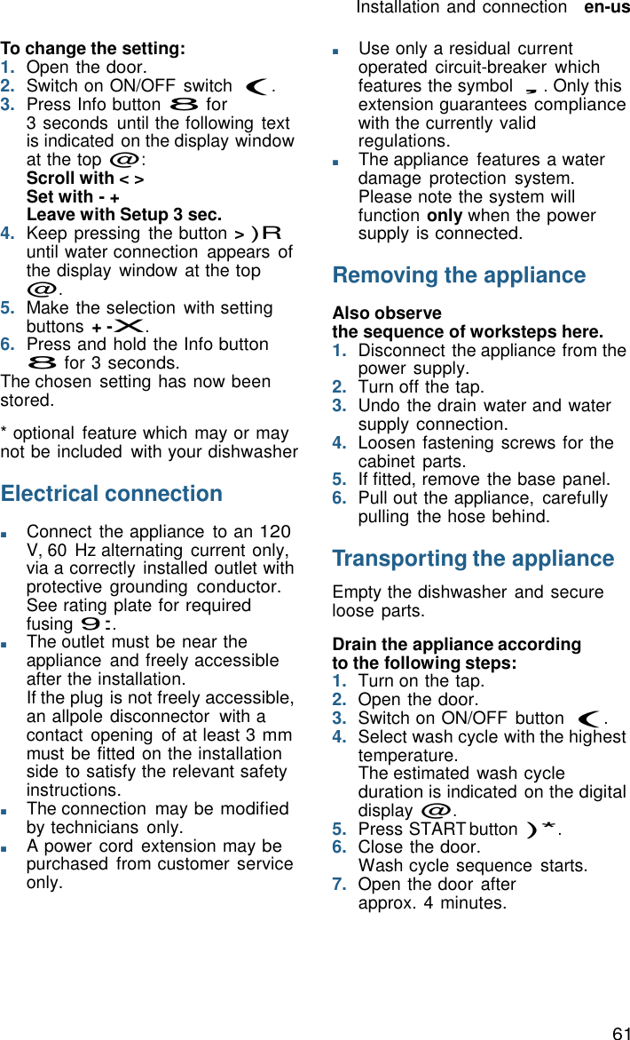 61 Installation and connection   en-us    To change the setting: 1.  Open the door. 2.  Switch on ON/OFF  switch (. 3.  Press Info button 8 for 3 seconds  until the following  text is indicated on the display window at the top @: Scroll with < > Set with - + Leave with Setup 3 sec. 4.  Keep pressing  the button > )R until water connection  appears of the display  window at the top @. 5.  Make the selection  with setting buttons + -X. 6.  Press and hold the Info button 8 for 3 seconds. The chosen  setting has now been stored.  * optional  feature which may or may not be included  with your dishwasher  Electrical connection  ■       Connect the appliance  to an 120 V, 60 Hz alternating current only, via a correctly installed outlet with protective grounding conductor. See rating plate for required fusing 9:. ■       The outlet must be near the appliance  and freely accessible after the installation. If the plug is not freely accessible, an allpole disconnector  with a contact  opening  of at least 3 mm must be fitted on the installation side to satisfy the relevant safety instructions. ■       The connection  may be modified by technicians only. ■       A power cord  extension may be purchased  from customer service only. ■       Use only a residual current operated  circuit-breaker  which features the symbol &sbquo;. Only this extension guarantees compliance with the currently valid regulations. ■       The appliance  features a water damage  protection  system. Please note the system will function only when the power supply is connected.  Removing the appliance  Also observe the sequence of worksteps here. 1.  Disconnect the appliance from the power supply. 2.  Turn off the tap. 3.  Undo the drain water and water supply connection. 4.  Loosen fastening screws for the cabinet  parts. 5.  If fitted, remove the base panel. 6.  Pull out the appliance,  carefully pulling  the hose behind.  Transporting the appliance  Empty the dishwasher  and secure loose parts.  Drain the appliance according to the following steps: 1.  Turn on the tap. 2.  Open the door. 3.  Switch on ON/OFF  button (. 4.  Select wash cycle with the highest temperature. The estimated wash cycle duration is indicated on the digital display @. 5.  Press START button )*. 6.  Close the door. Wash cycle sequence  starts. 7.  Open the door after approx. 4 minutes. 