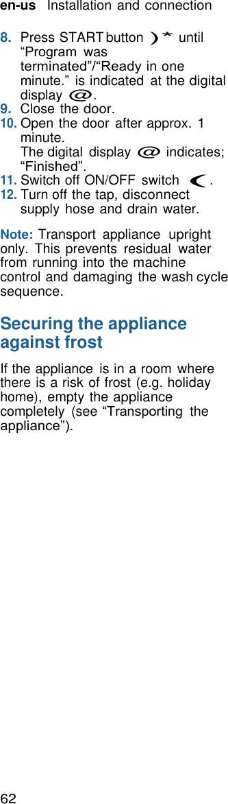 62 en-us   Installation and connection    8.  Press START button )* until &ldquo;Program  was terminated&rdquo;/&ldquo;Ready in one minute.&rdquo; is indicated  at the digital display @. 9.  Close the door. 10. Open the door after approx. 1 minute. The digital  display @ indicates; &ldquo;Finished&rdquo;. 11. Switch off ON/OFF  switch (. 12. Turn off the tap, disconnect supply hose and drain water.  Note: Transport  appliance upright only.  This prevents  residual  water from running into the machine control and damaging the wash cycle sequence.  Securing the appliance against frost  If the appliance  is in a room where there is a risk of frost (e.g. holiday home), empty the appliance completely  (see &ldquo;Transporting the appliance&rdquo;). 