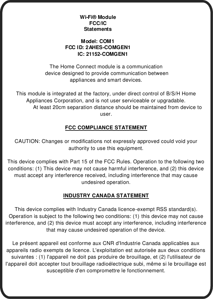        Wi-Fi&reg; Module FCC/IC Statements  M odel: COM 1 FCC I D: 2 AHES-COMGEN1       IC: 21152-COMGEN1  The Home Connect module is a communication  device designed to provide communication between  appliances and smart devices.   This module is integrated at the factory, under direct control of B/S/H Home Appliances Corporation, and is not user serviceable or upgradable.                At least 20cm separation distance should be maintained from device to user.  FCC COMPLIANCE STATEMENT  CAUTION: Changes or modifications not expressly approved could void your authority to use this equipment.  This device complies with Part 15 of the FCC Rules. Operation to the following two conditions: (1) This device may not cause harmful interference, and (2) this device must accept any interference received, including interference that may cause undesired operation.  INDUSTRY CANADA STATEMENT  This device complies with Industry Canada licence-exempt RSS standard(s). Operation is subject to the following two conditions: (1) this device may not cause interference, and (2) this device must accept any interference, including interference that may cause undesired operation of the device.  Le pr&eacute;sent appareil est conforme aux CNR d'Industrie Canada applicables aux appareils radio exempts de licence. L'exploitation est autoris&eacute;e aux deux conditions suivantes : (1) l'appareil ne doit pas produire de brouillage, et (2) l'utilisateur de l'appareil doit accepter tout brouillage radio&eacute;lectrique subi, m&ecirc;me si le brouillage est susceptible d'en compromettre le fonctionnement.  