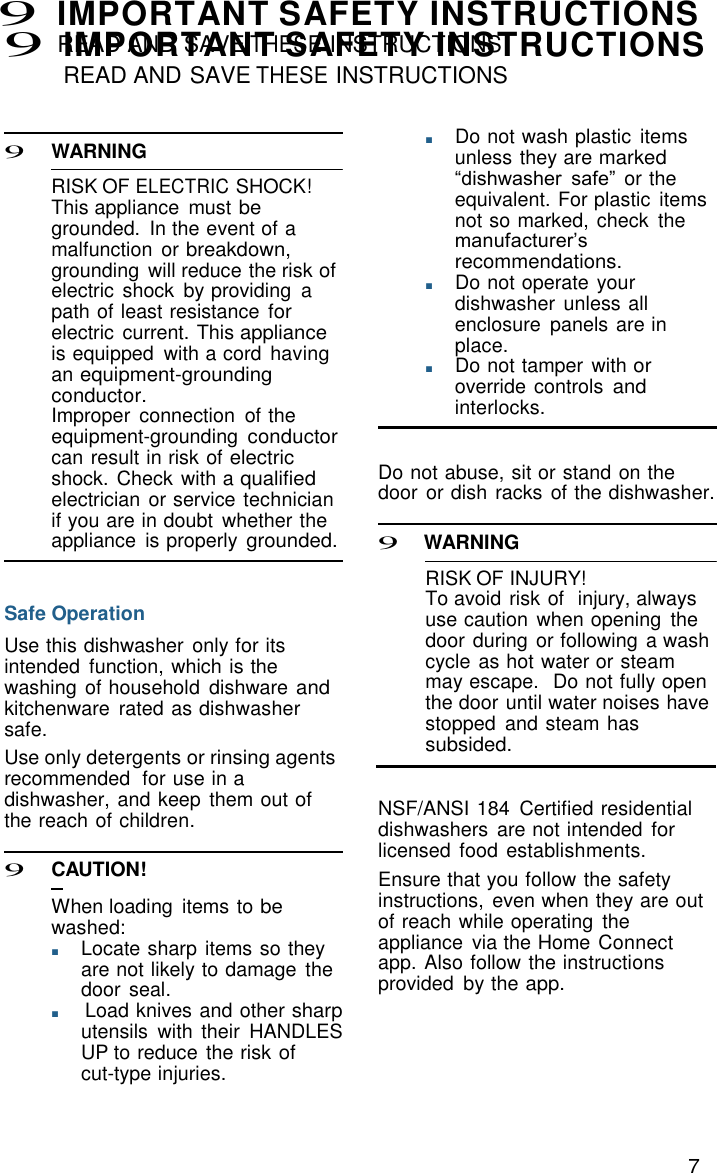 7 9 IMPORTANT SAFETY INSTRUCTIONS READ AND SAVE THESE INSTRUCTIONS   9 IMPORTANT SAFETY INSTRUCTIONS READ AND SAVE THESE INSTRUCTIONS    9 WARNING  RISK OF ELECTRIC SHOCK! This appliance  must be grounded.  In the event of a malfunction  or breakdown, grounding  will reduce the risk of electric  shock  by providing  a path of least resistance for electric  current. This appliance is equipped  with a cord  having an equipment-grounding conductor. Improper  connection  of the equipment-grounding conductor can result in risk of electric shock. Check with a qualified electrician or service technician if you are in doubt  whether the appliance  is properly grounded.   Safe Operation  Use this dishwasher  only for its intended  function, which is the washing of household  dishware and kitchenware  rated as dishwasher safe. ■       Do not wash plastic  items unless they are marked &ldquo;dishwasher safe&rdquo; or the equivalent. For plastic  items not so marked, check  the manufacturer&rsquo;s recommendations. ■       Do not operate your dishwasher  unless all enclosure  panels are in place. ■       Do not tamper  with or override controls and interlocks.   Do not abuse, sit or stand on the door or dish racks of the dishwasher.  9 WARNING  RISK OF INJURY! To avoid risk of  injury, always use caution  when opening  the door during or following  a wash cycle as hot water or steam may escape.   Do not fully open the door until water noises have stopped  and steam has subsided. Use only detergents or rinsing agents     recommended  for use in a dishwasher, and keep them out of the reach of children.  9 C   AUTION!  When loading  items to be washed: ■       Locate sharp items so they are not likely to damage  the door seal. ■       Load knives and other sharp utensils  with  their  HANDLES UP to reduce the risk of cut-type injuries.  NSF/ANSI 184  Certified residential dishwashers  are not intended for licensed  food  establishments. Ensure that you follow the safety instructions,  even when they are out of reach while operating  the appliance  via the Home Connect app. Also follow the instructions provided  by the app. 