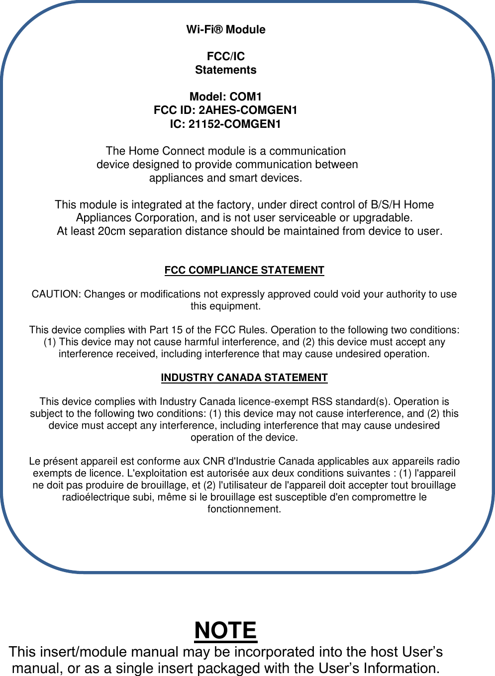   Wi-Fi&reg; Module   FCC/IC  Statements  Model: COM1 FCC ID: 2AHES-COMGEN1 IC: 21152-COMGEN1  The Home Connect module is a communication  device designed to provide communication between  appliances and smart devices.   This module is integrated at the factory, under direct control of B/S/H Home Appliances Corporation, and is not user serviceable or upgradable.                At least 20cm separation distance should be maintained from device to user.   FCC COMPLIANCE STATEMENT  CAUTION: Changes or modifications not expressly approved could void your authority to use this equipment.  This device complies with Part 15 of the FCC Rules. Operation to the following two conditions: (1) This device may not cause harmful interference, and (2) this device must accept any interference received, including interference that may cause undesired operation.  INDUSTRY CANADA STATEMENT  This device complies with Industry Canada licence-exempt RSS standard(s). Operation is subject to the following two conditions: (1) this device may not cause interference, and (2) this device must accept any interference, including interference that may cause undesired operation of the device.  Le pr&eacute;sent appareil est conforme aux CNR d'Industrie Canada applicables aux appareils radio exempts de licence. L'exploitation est autoris&eacute;e aux deux conditions suivantes : (1) l'appareil ne doit pas produire de brouillage, et (2) l'utilisateur de l'appareil doit accepter tout brouillage radio&eacute;lectrique subi, m&ecirc;me si le brouillage est susceptible d'en compromettre le fonctionnement.        NOTE This insert/module manual may be incorporated into the host User&rsquo;s manual, or as a single insert packaged with the User&rsquo;s Information. 