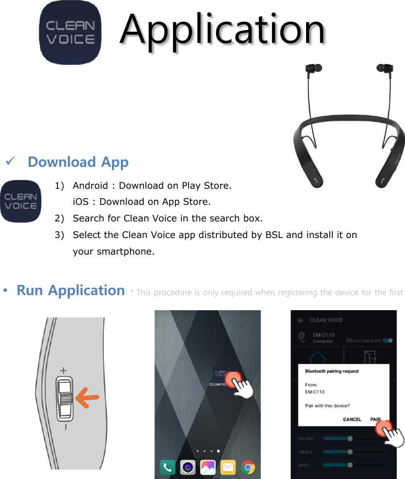 Application1) Android : Download on Play Store.iOS : Download on App Store.2) Search for Clean Voice in the search box.3) Select the Clean Voice app distributed by BSL and install it on your smartphone.Download App•Run Application * This procedure is only required when registering the device for the first time.Select Clean Voice from the list of apps in your smartphone to launch the app.Press the jog switch on the product twice quickly to hear the “beep” sound and then run the app.After 1 minute, select pair when the pop-up window appears as shown above.