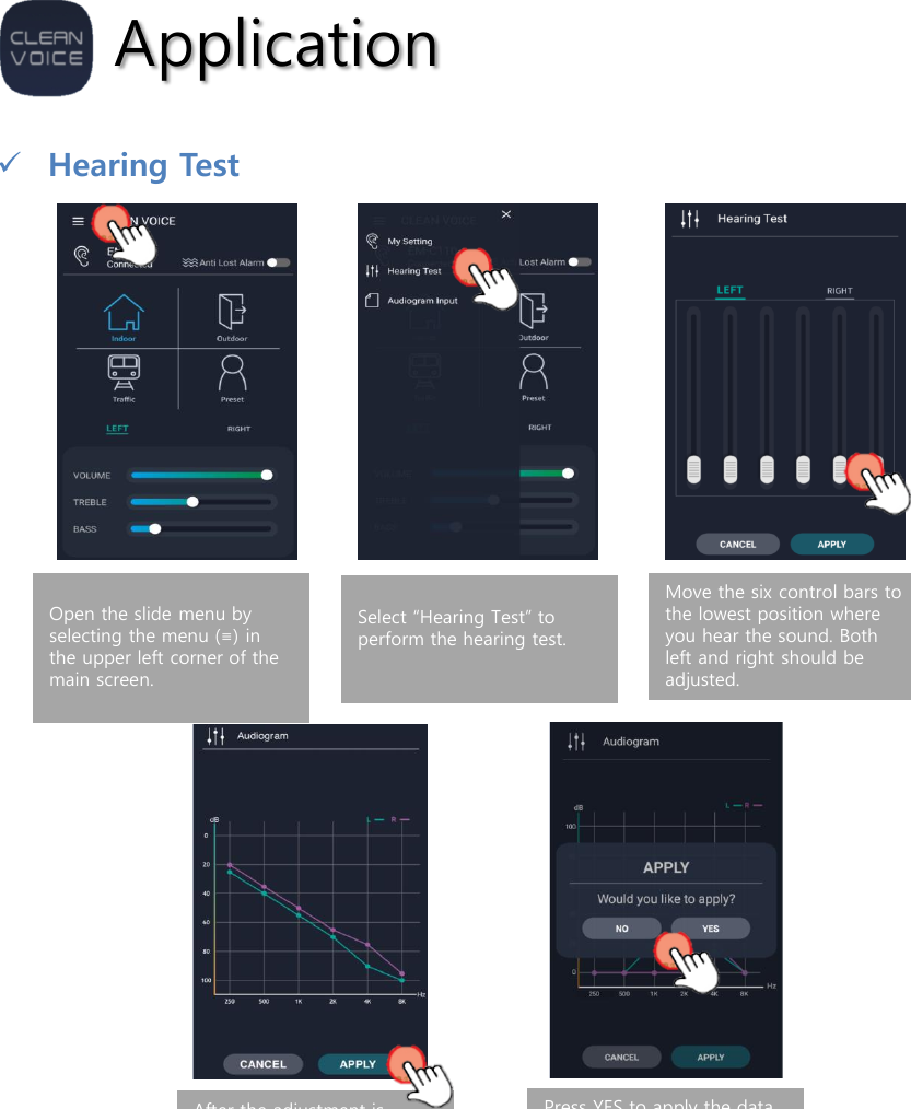 ApplicationHearing TestOpen the slide menu by selecting the menu (≡) in the upper left corner of the main screen.Select “Hearing Test” to perform the hearing test.Move the six control bars to the lowest position where you hear the sound. Both left and right should be adjusted.After the adjustment is complete, press APPLY and the test results will be displayed in the audiogram. Press APPLY to transmit the data to the product.Press YES to apply the data to the product. If you want to repeat the test, press NO to return to the hearing test.