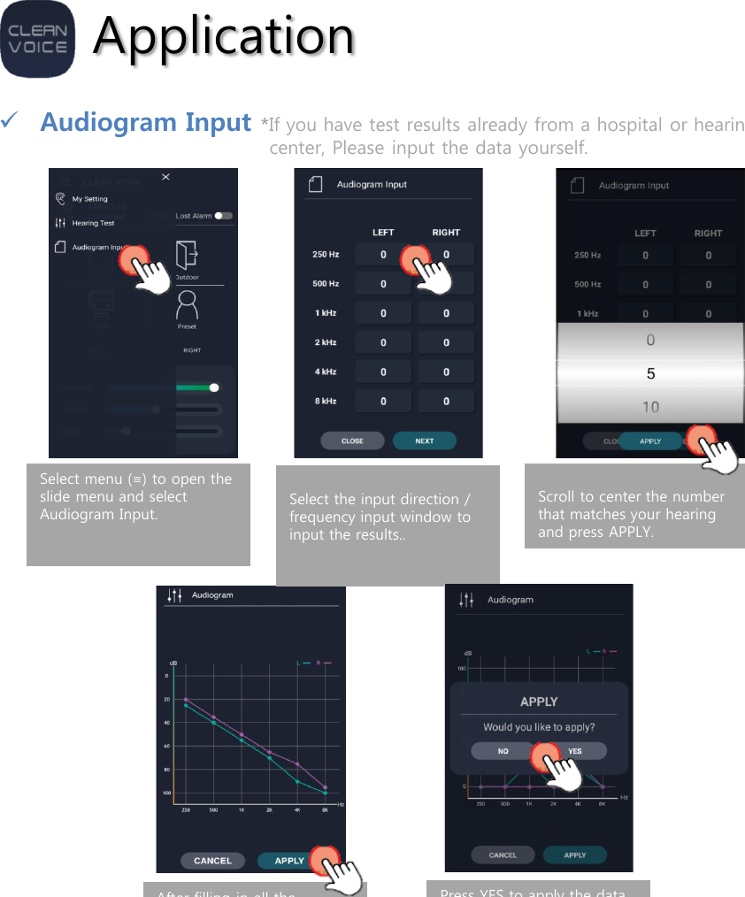 ApplicationAudiogram Input *If you have test results already from a hospital or hearing aid center, Please input the data yourself.Select menu (≡) to open the slide menu and select Audiogram Input. Select the input direction / frequency input window to input the results..Scroll to center the number that matches your hearing and press APPLY.After filling in all the numbers, press APPLY and the test results will be displayed on the audiogram. Press APPLY to transmit the data to the product.Press YES to apply the data to the product. If you want to input again, press NO to return to the audiogram input entry screen. 