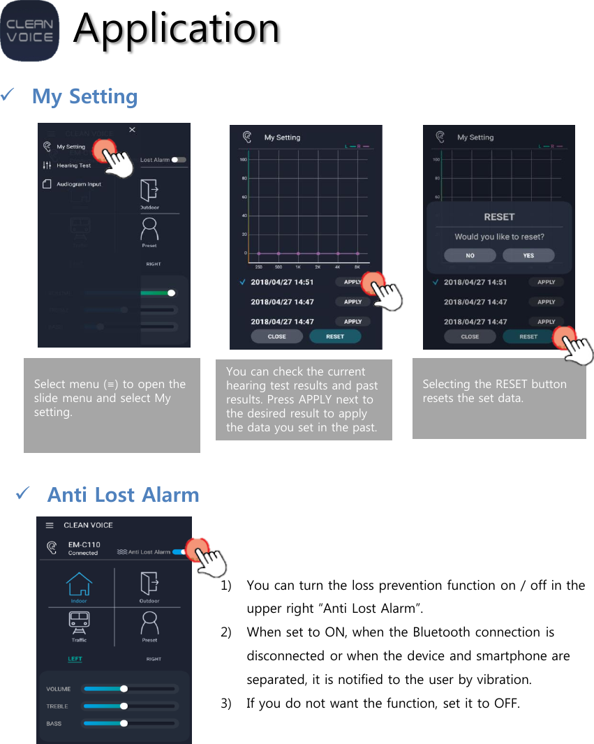 ApplicationMy SettingSelect menu (≡) to open the slide menu and select My setting.You can check the current hearing test results and past results. Press APPLY next to the desired result to apply the data you set in the past.Selecting the RESET button resets the set data.Anti Lost Alarm1) You can turn the loss prevention function on / off in the upper right “Anti Lost Alarm”.2) When set to ON, when the Bluetooth connection is disconnected or when the device and smartphone are separated, it is notified to the user by vibration.3) If you do not want the function, set it to OFF.