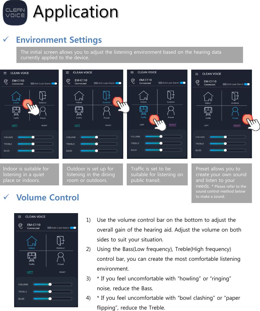 ApplicationVolume Control1) Use the volume control bar on the bottom to adjust the overall gain of the hearing aid. Adjust the volume on both sides to suit your situation.2) Using the Bass(Low frequency), Treble(High frequency) control bar, you can create the most comfortable listening environment. 3) * If you feel uncomfortable with “howling” or “ringing” noise, reduce the Bass.4) * If you feel uncomfortable with “bowl clashing” or “paper flipping”, reduce the Treble.Indoor is suitable for listening in a quiet place or indoors.Outdoor is set up for listening in the dining room or outdoors.Traffic is set to be suitable for listening on public transit.Preset allows you to create your own sound and listen to your needs. * Please refer to the sound control method below to make a sound.The initial screen allows you to adjust the listening environment based on the hearing data currently applied to the device.Environment Settings