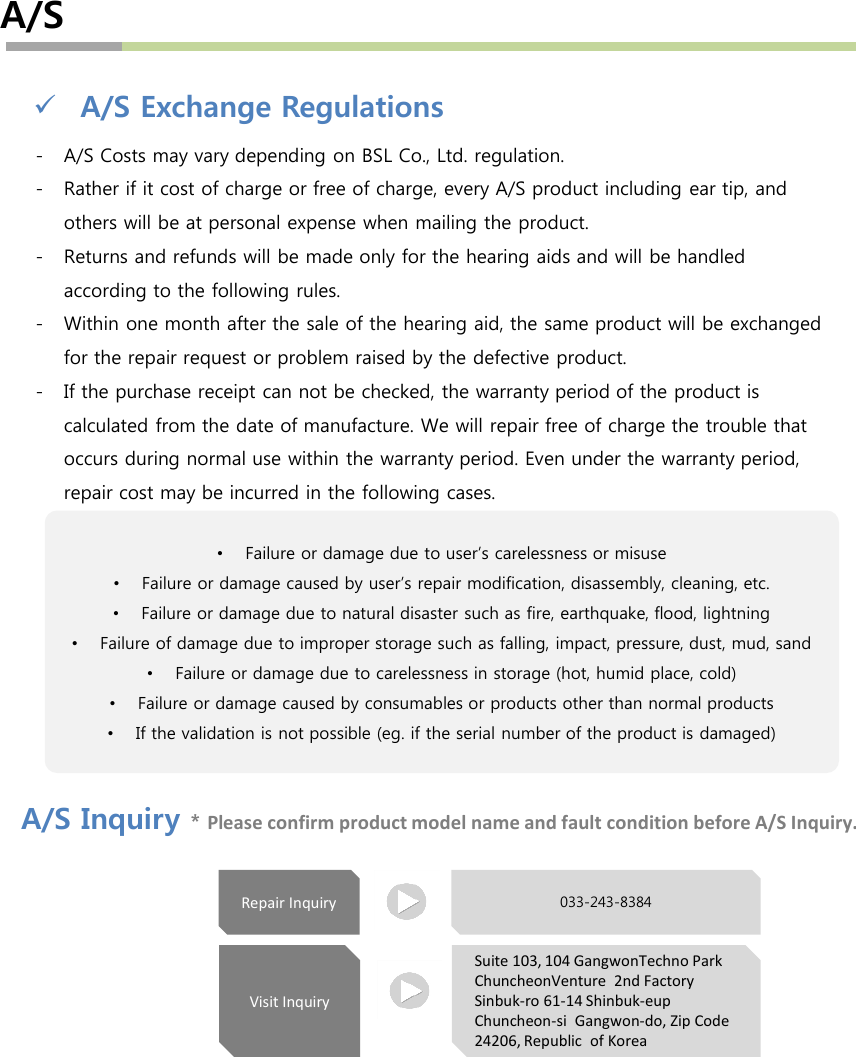 A/SA/S Exchange Regulations- A/S Costs may vary depending on BSL Co., Ltd. regulation.- Rather if it cost of charge or free of charge, every A/S product including ear tip, and others will be at personal expense when mailing the product. - Returns and refunds will be made only for the hearing aids and will be handled according to the following rules.- Within one month after the sale of the hearing aid, the same product will be exchanged for the repair request or problem raised by the defective product.- If the purchase receipt can not be checked, the warranty period of the product is calculated from the date of manufacture. We will repair free of charge the trouble that occurs during normal use within the warranty period. Even under the warranty period, repair cost may be incurred in the following cases.A/S Inquiry *Please confirm product model name and fault condition before A/S Inquiry.•Failure or damage due to user’s carelessness or misuse•Failure or damage caused by user’s repair modification, disassembly, cleaning, etc.•Failure or damage due to natural disaster such as fire, earthquake, flood, lightning•Failure of damage due to improper storage such as falling, impact, pressure, dust, mud, sand•Failure or damage due to carelessness in storage (hot, humid place, cold)•Failure or damage caused by consumables or products other than normal products•If the validation is not possible (eg. if the serial number of the product is damaged)Visit InquiryRepair InquirySuite 103, 104 GangwonTechno Park ChuncheonVenture 2nd Factory Sinbuk-ro 61-14 Shinbuk-eupChuncheon-si Gangwon-do, Zip Code 24206, Republic  of Korea033-243-8384