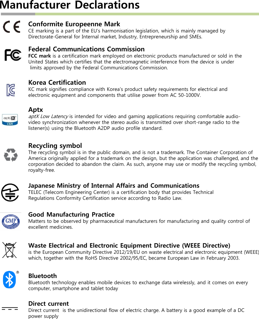 Manufacturer DeclarationsConformite Europeenne MarkCE marking is a part of the EU’s harmonisation legislation, which is mainly managed by Directorate-General for Internal market, Industry, Entrepreneurship and SMEs.Federal Communications CommissionFCC mark is a certification mark employed on electronic products manufactured or sold in the United States which certifies that the electromagnetic interference from the device is underlimits approved by the Federal Communications Commission.Korea CertificationKC mark signifies compliance with Korea’s product safety requirements for electrical and electronic equipment and components that utilise power from AC 50-1000V. AptxaptX Low Latencyis intended for video and gaming applications requiring comfortable audio-video synchronization whenever the stereo audio is transmitted over short-range radio to the listener(s) using the Bluetooth A2DP audio profile standard.Recycling symbolThe recycling symbol is in the public domain, and is not a trademark. The Container Corporation of America originally applied for a trademark on the design, but the application was challenged, and the corporation decided to abandon the claim. As such, anyone may use or modify the recycling symbol, royalty-free.Waste Electrical and Electronic Equipment Directive (WEEE Directive) is the European Community Directive 2012/19/EU on waste electrical and electronic equipment (WEEE) which, together with the RoHS Directive 2002/95/EC, became European Law in February 2003. Good Manufacturing PracticeMatters to be observed by pharmaceutical manufacturers for manufacturing and quality control of excellent medicines.Japanese Ministry of Internal Affairs and CommunicationsTELEC (Telecom Engineering Center) is a certification body that provides Technical Regulations Conformity Certification service according to Radio Law. BluetoothBluetooth technology enables mobile devices to exchange data wirelessly, and it comes on every computer, smartphone and tablet todayDirect current Direct current  is the unidirectional flow of electric charge. A battery is a good example of a DC power supply