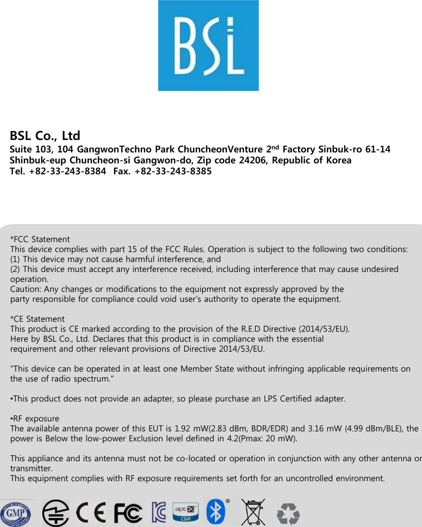 BSL Co., LtdSuite 103, 104 GangwonTechno Park ChuncheonVenture 2nd Factory Sinbuk-ro 61-14 Shinbuk-eup Chuncheon-si Gangwon-do, Zip code 24206, Republic of Korea Tel. +82-33-243-8384  Fax. +82-33-243-8385*FCC StatementThis device complies with part 15 of the FCC Rules. Operation is subject to the following two conditions:(1) This device may not cause harmful interference, and(2) This device must accept any interference received, including interference that may cause undesiredoperation.Caution: Any changes or modifications to the equipment not expressly approved by theparty responsible for compliance could void user’s authority to operate the equipment.*CE StatementThis product is CE marked according to the provision of the R.E.D Directive (2014/53/EU).Here by BSL Co., Ltd. Declares that this product is in compliance with the essentialrequirement and other relevant provisions of Directive 2014/53/EU.&quot;This device can be operated in at least one Member State without infringing applicable requirements on the use of radio spectrum.&quot;•This product does not provide an adapter, so please purchase an LPS Certified adapter.•RF exposureThe available antenna power of this EUT is 1.92 mW(2.83 dBm, BDR/EDR) and 3.16 mW (4.99 dBm/BLE), thepower is Below the low-power Exclusion level defined in 4.2(Pmax: 20 mW).This appliance and its antenna must not be co-located or operation in conjunction with any other antenna or transmitter.This equipment complies with RF exposure requirements set forth for an uncontrolled environment.