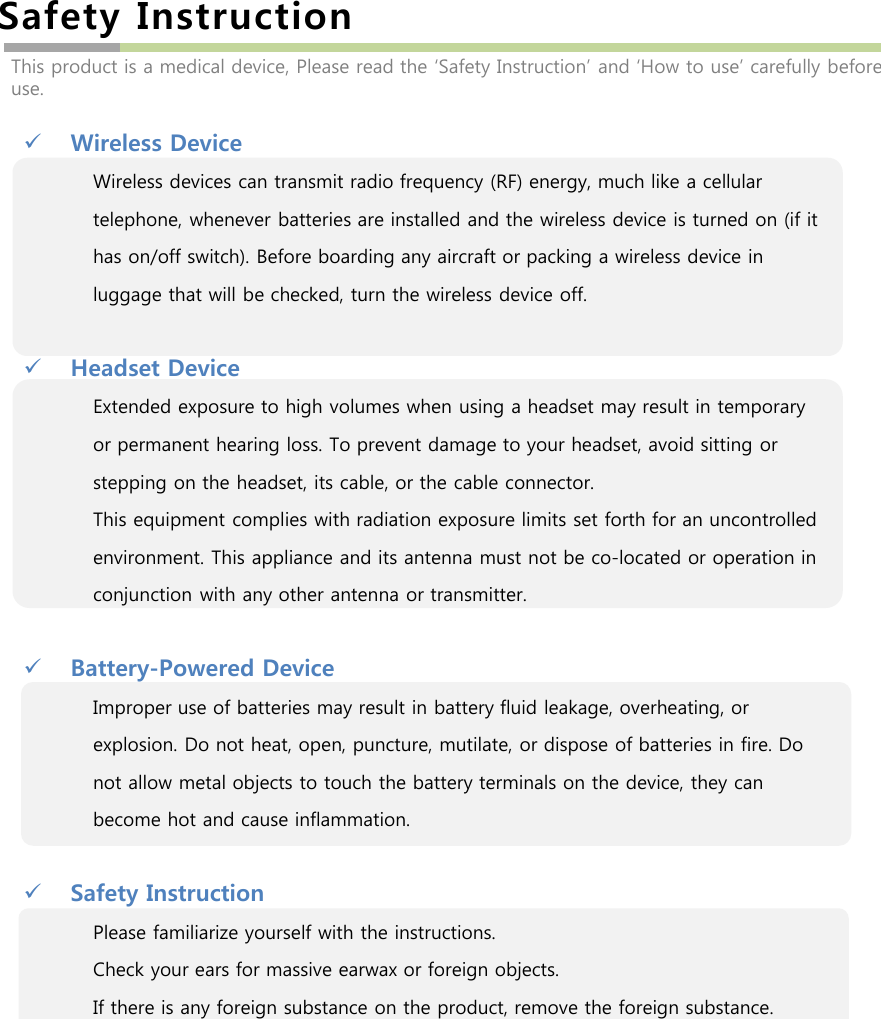 Safety InstructionWireless DeviceWireless devices can transmit radio frequency (RF) energy, much like a cellular telephone, whenever batteries are installed and the wireless device is turned on (if it has on/off switch). Before boarding any aircraft or packing a wireless device in luggage that will be checked, turn the wireless device off.Headset DeviceExtended exposure to high volumes when using a headset may result in temporary or permanent hearing loss. To prevent damage to your headset, avoid sitting or stepping on the headset, its cable, or the cable connector.This equipment complies with radiation exposure limits set forth for an uncontrolled environment. This appliance and its antenna must not be co-located or operation in conjunction with any other antenna or transmitter.Battery-Powered DeviceImproper use of batteries may result in battery fluid leakage, overheating, or explosion. Do not heat, open, puncture, mutilate, or dispose of batteries in fire. Do not allow metal objects to touch the battery terminals on the device, they can become hot and cause inflammation. Safety InstructionPlease familiarize yourself with the instructions.Check your ears for massive earwax or foreign objects.If there is any foreign substance on the product, remove the foreign substance.This product is a medical device, Please read the ‘Safety Instruction’ and ‘How to use’ carefully before use.