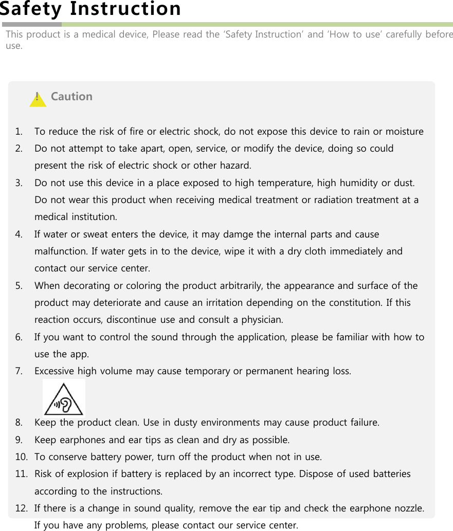 Safety InstructionThis product is a medical device, Please read the ‘Safety Instruction’ and ‘How to use’ carefully before use.!   Caution1. To reduce the risk of fire or electric shock, do not expose this device to rain or moisture2. Do not attempt to take apart, open, service, or modify the device, doing so could present the risk of electric shock or other hazard.3. Do not use this device in a place exposed to high temperature, high humidity or dust. Do not wear this product when receiving medical treatment or radiation treatment at a medical institution.4. If water or sweat enters the device, it may damge the internal parts and cause malfunction. If water gets in to the device, wipe it with a dry cloth immediately and contact our service center.5. When decorating or coloring the product arbitrarily, the appearance and surface of the product may deteriorate and cause an irritation depending on the constitution. If this reaction occurs, discontinue use and consult a physician.6. If you want to control the sound through the application, please be familiar with how to use the app.7. Excessive high volume may cause temporary or permanent hearing loss.8. Keep the product clean. Use in dusty environments may cause product failure.9. Keep earphones and ear tips as clean and dry as possible.10. To conserve battery power, turn off the product when not in use.11. Risk of explosion if battery is replaced by an incorrect type. Dispose of used batteries according to the instructions.12. If there is a change in sound quality, remove the ear tip and check the earphone nozzle. If you have any problems, please contact our service center.