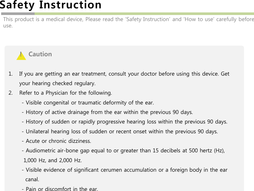 Safety InstructionThis product is a medical device, Please read the ‘Safety Instruction’ and ‘How to use’ carefully before use.!   Caution1. If you are getting an ear treatment, consult your doctor before using this device. Get your hearing checked regulary. 2. Refer to a Physician for the following.- Visible congenital or traumatic deformity of the ear. - History of active drainage from the ear within the previous 90 days. - History of sudden or rapidly progressive hearing loss within the previous 90 days. - Unilateral hearing loss of sudden or recent onset within the previous 90 days.  - Acute or chronic dizziness. - Audiometric air-bone gap equal to or greater than 15 decibels at 500 hertz (Hz), 1,000 Hz, and 2,000 Hz. - Visible evidence of significant cerumen accumulation or a foreign body in the ear canal. - Pain or discomfort in the ear. 