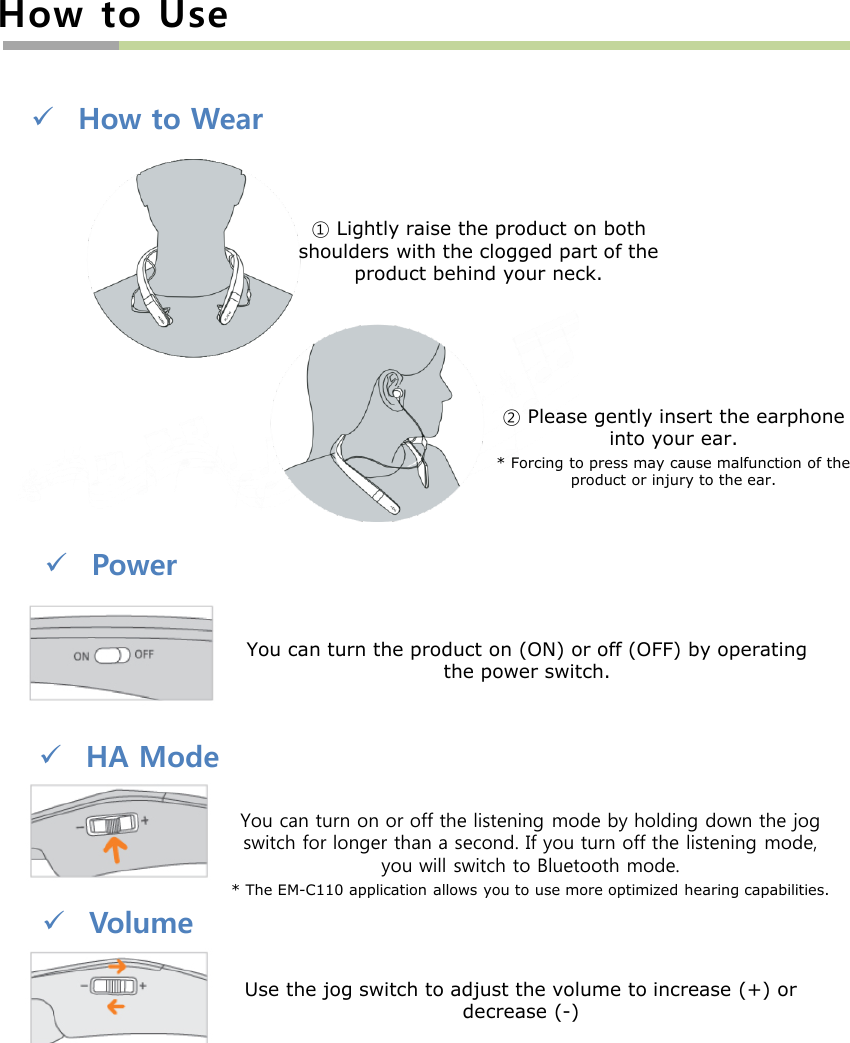 How to UseHow to Wear①Lightly raise the product on both shoulders with the clogged part of the product behind your neck.②Please gently insert the earphone into your ear.* Forcing to press may cause malfunction of the product or injury to the ear.You can turn the product on (ON) or off (OFF) by operating the power switch.HA ModeVolumeYou can turn on or off the listening mode by holding down the jog switch for longer than a second. If you turn off the listening mode, you will switch to Bluetooth mode.* The EM-C110 application allows you to use more optimized hearing capabilities.Use the jog switch to adjust the volume to increase (+) or decrease (-)Power