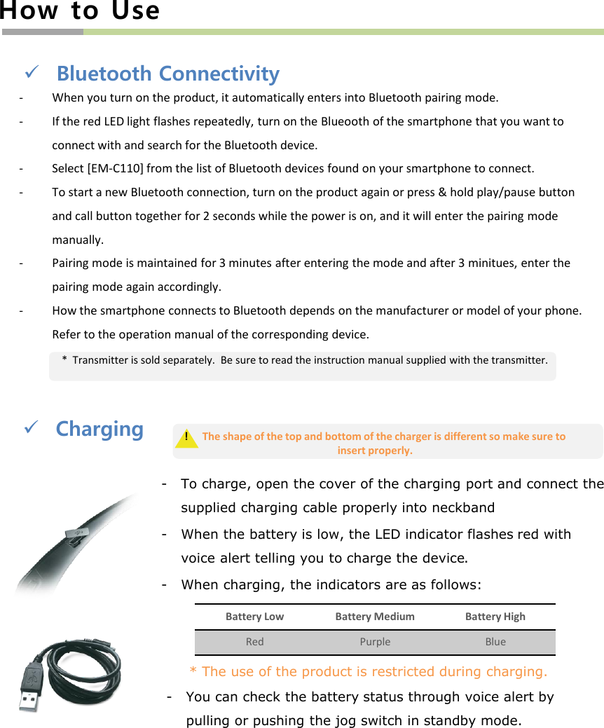 Charging- To charge, open the cover of the charging port and connect the supplied charging cable properly into neckband- When the battery is low, the LED indicator flashes red with voice alert telling you to charge the device.- When charging, the indicators are as follows:Bluetooth Connectivity- When you turn on the product, it automatically enters into Bluetooth pairing mode.- If the red LED light flashes repeatedly, turn on the Blueooth of the smartphone that you want to connect with and search for the Bluetooth device. - Select [EM-C110] from the list of Bluetooth devices found on your smartphone to connect.- To start a new Bluetooth connection, turn on the product again or press &amp; hold play/pause button and call button together for 2 seconds while the power is on, and it will enter the pairing mode manually.- Pairing mode is maintained for 3 minutes after entering the mode and after 3 minitues, enter the pairing mode again accordingly.- How the smartphone connects to Bluetooth depends on the manufacturer or model of your phone. Refer to the operation manual of the corresponding device.!  The shape of the top and bottom of the charger is different so make sure to insert properly. How to Use*  Transmitter is sold separately.  Be sure to read the instruction manual supplied with the transmitter.Battery Low Battery Medium Battery HighRed Purple Blue* The use of the product is restricted during charging.- You can check the battery status through voice alert by pulling or pushing the jog switch in standby mode. 