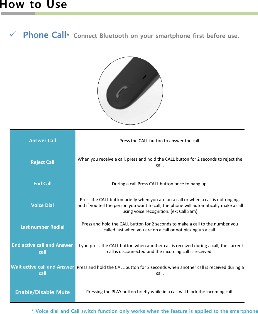 How to UsePhone Call*  Connect Bluetooth on your smartphone first before use.Answer Call Press the CALL button to answer the call.Reject CallWhen you receive a call, press and hold the CALL button for 2 seconds to reject the call.End Call During a call Press CALL button once to hang up. Voice DialPress the CALL button briefly when you are on a call or when a call is not ringing, and if you tell the person you want to call, the phone will automatically make a call using voice recognition. (ex: Call Sam)Last number Redial Press and hold the CALL button for 2 seconds to make a call to the number you called last when you are on a call or not picking up a call.End active call and Answer callIf you press the CALL button when another call is received during a call, the current call is disconnected and the incoming call is received.Wait active call and Answer callPress and hold the CALL button for 2 seconds when another call is received during a call.Enable/Disable Mute Pressing the PLAY button briefly while in a call will block the incoming call.* Voice dial and Call switch function only works when the feature is applied to the smartphone