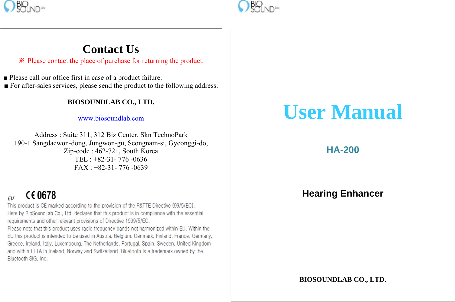                                                                         User Manual    HA-200    Hearing Enhancer        BIOSOUNDLAB CO., LTD.   Contact Us ※ Please contact the place of purchase for returning the product.  ■ Please call our office first in case of a product failure. ■ For after-sales services, please send the product to the following address. BIOSOUNDLAB CO., LTD.  www.biosoundlab.com  Address : Suite 311, 312 Biz Center, Skn TechnoPark 190-1 Sangdaewon-dong, Jungwon-gu, Seongnam-si, Gyeonggi-do, Zip-code : 462-721, South Korea TEL : +82-31- 776 -0636 FAX : +82-31- 776 -0639    