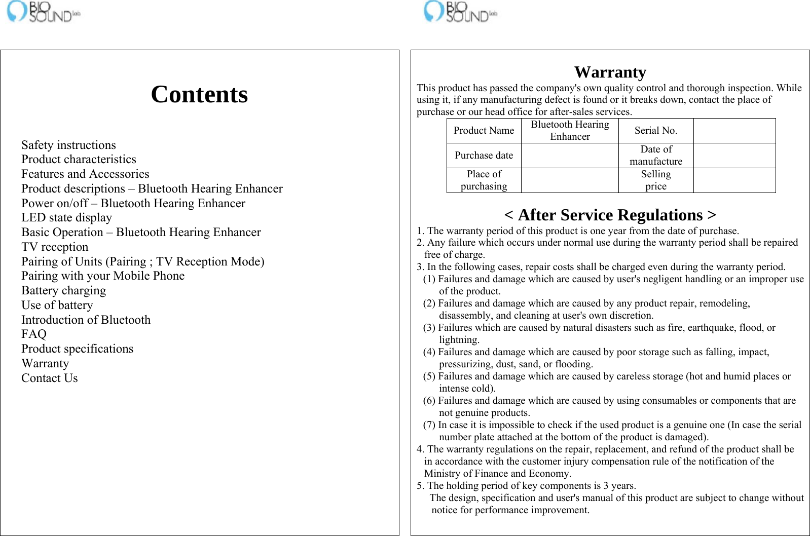                                                                    Contents   Safety instructions Product characteristics Features and Accessories Product descriptions – Bluetooth Hearing Enhancer Power on/off – Bluetooth Hearing Enhancer LED state display Basic Operation – Bluetooth Hearing Enhancer TV reception Pairing of Units (Pairing ; TV Reception Mode) Pairing with your Mobile Phone Battery charging Use of battery Introduction of Bluetooth FAQ Product specifications Warranty Contact Us    Warranty This product has passed the company&apos;s own quality control and thorough inspection. While using it, if any manufacturing defect is found or it breaks down, contact the place of purchase or our head office for after-sales services. Product Name Bluetooth Hearing Enhancer  Serial No.   Purchase date   Date of manufacture   Place of purchasing   Selling price    &lt; After Service Regulations &gt; 1. The warranty period of this product is one year from the date of purchase. 2. Any failure which occurs under normal use during the warranty period shall be repaired free of charge. 3. In the following cases, repair costs shall be charged even during the warranty period. (1) Failures and damage which are caused by user&apos;s negligent handling or an improper use of the product. (2) Failures and damage which are caused by any product repair, remodeling, disassembly, and cleaning at user&apos;s own discretion. (3) Failures which are caused by natural disasters such as fire, earthquake, flood, or lightning. (4) Failures and damage which are caused by poor storage such as falling, impact, pressurizing, dust, sand, or flooding. (5) Failures and damage which are caused by careless storage (hot and humid places or intense cold). (6) Failures and damage which are caused by using consumables or components that are not genuine products. (7) In case it is impossible to check if the used product is a genuine one (In case the serial number plate attached at the bottom of the product is damaged). 4. The warranty regulations on the repair, replacement, and refund of the product shall be in accordance with the customer injury compensation rule of the notification of the Ministry of Finance and Economy. 5. The holding period of key components is 3 years. The design, specification and user&apos;s manual of this product are subject to change without notice for performance improvement.  