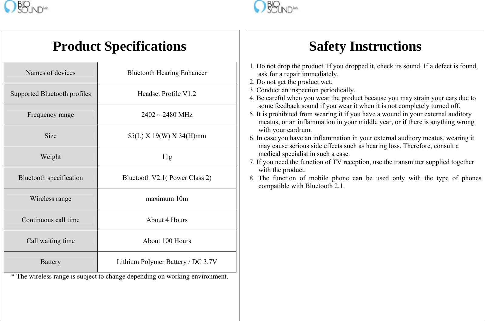                                                                    Product Specifications  Names of devices  Bluetooth Hearing Enhancer Supported Bluetooth profiles  Headset Profile V1.2 Frequency range  2402 ~ 2480 MHz Size  55(L) X 19(W) X 34(H)mm Weight 11g Bluetooth specification  Bluetooth V2.1( Power Class 2) Wireless range  maximum 10m Continuous call time  About 4 Hours Call waiting time  About 100 Hours Battery  Lithium Polymer Battery / DC 3.7V * The wireless range is subject to change depending on working environment.    Safety Instructions  1. Do not drop the product. If you dropped it, check its sound. If a defect is found, ask for a repair immediately. 2. Do not get the product wet. 3. Conduct an inspection periodically. 4. Be careful when you wear the product because you may strain your ears due to some feedback sound if you wear it when it is not completely turned off. 5. It is prohibited from wearing it if you have a wound in your external auditory meatus, or an inflammation in your middle year, or if there is anything wrong with your eardrum. 6. In case you have an inflammation in your external auditory meatus, wearing it may cause serious side effects such as hearing loss. Therefore, consult a medical specialist in such a case. 7. If you need the function of TV reception, use the transmitter supplied together with the product. 8. The function of mobile phone can be used only with the type of phones compatible with Bluetooth 2.1.  