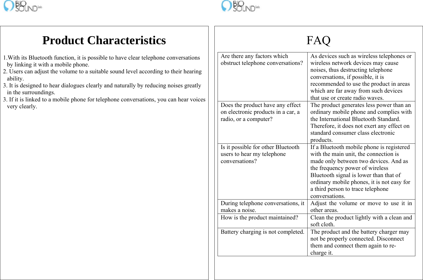                                                                    Product Characteristics  1.With its Bluetooth function, it is possible to have clear telephone conversations by linking it with a mobile phone. 2. Users can adjust the volume to a suitable sound level according to their hearing ability. 3. It is designed to hear dialogues clearly and naturally by reducing noises greatly in the surroundings. 3. If it is linked to a mobile phone for telephone conversations, you can hear voices very clearly.     FAQ Are there any factors which obstruct telephone conversations?As devices such as wireless telephones or wireless network devices may cause noises, thus destructing telephone conversations, if possible, it is recommended to use the product in areas which are far away from such devices that use or create radio waves. Does the product have any effect on electronic products in a car, a radio, or a computer? The product generates less power than an ordinary mobile phone and complies with the International Bluetooth Standard. Therefore, it does not exert any effect on standard consumer class electronic products. Is it possible for other Bluetooth users to hear my telephone conversations? If a Bluetooth mobile phone is registered with the main unit, the connection is made only between two devices. And as the frequency power of wireless Bluetooth signal is lower than that of ordinary mobile phones, it is not easy for a third person to trace telephone conversations. During telephone conversations, it makes a noise. Adjust the volume or move to use it in other areas. How is the product maintained?  Clean the product lightly with a clean and soft cloth. Battery charging is not completed. The product and the battery charger may not be properly connected. Disconnect them and connect them again to re-charge it.  