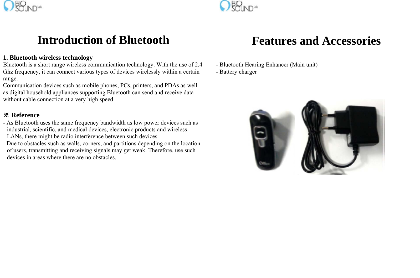                                                                    Introduction of Bluetooth  1. Bluetooth wireless technology Bluetooth is a short range wireless communication technology. With the use of 2.4 Ghz frequency, it can connect various types of devices wirelessly within a certain range. Communication devices such as mobile phones, PCs, printers, and PDAs as well as digital household appliances supporting Bluetooth can send and receive data without cable connection at a very high speed.  ※ Reference - As Bluetooth uses the same frequency bandwidth as low power devices such as industrial, scientific, and medical devices, electronic products and wireless LANs, there might be radio interference between such devices. - Due to obstacles such as walls, corners, and partitions depending on the location of users, transmitting and receiving signals may get weak. Therefore, use such devices in areas where there are no obstacles.    Features and Accessories   - Bluetooth Hearing Enhancer (Main unit) - Battery charger    