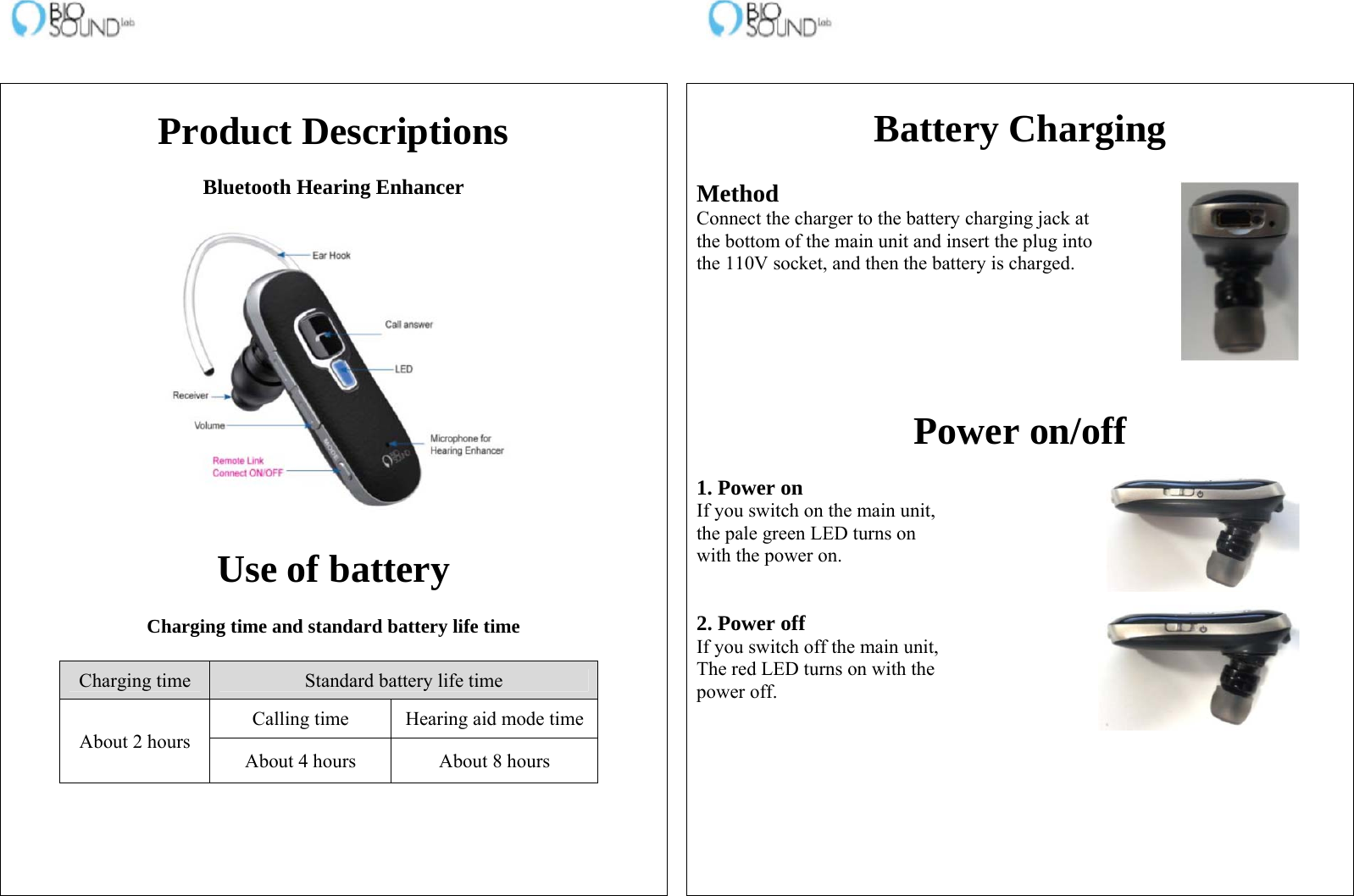                                                                    Product Descriptions  Bluetooth Hearing Enhancer     Use of battery  Charging time and standard battery life time  Charging time  Standard battery life time About 2 hours Calling time  Hearing aid mode timeAbout 4 hours  About 8 hours     Battery Charging  Method Connect the charger to the battery charging jack at the bottom of the main unit and insert the plug into the 110V socket, and then the battery is charged.       Power on/off  1. Power on If you switch on the main unit, the pale green LED turns on with the power on.   2. Power off If you switch off the main unit, The red LED turns on with the power off.   