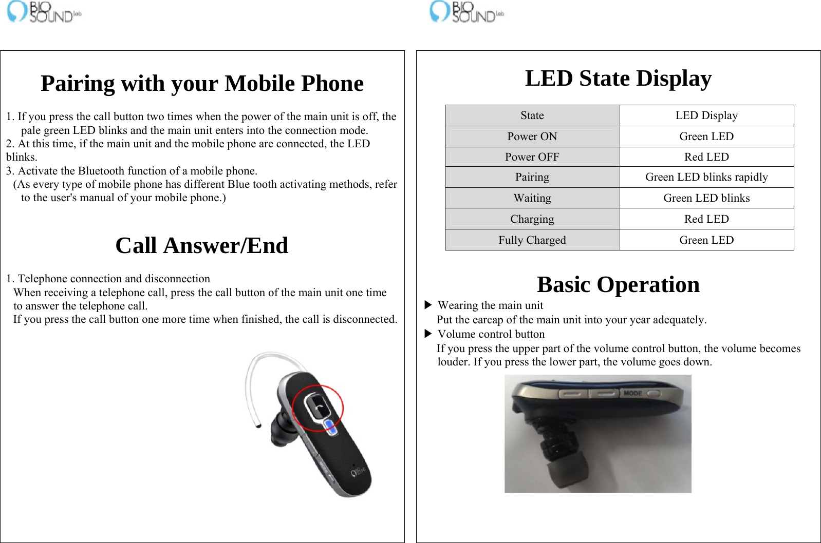                                                                    Pairing with your Mobile Phone  1. If you press the call button two times when the power of the main unit is off, the pale green LED blinks and the main unit enters into the connection mode.  2. At this time, if the main unit and the mobile phone are connected, the LED blinks. 3. Activate the Bluetooth function of a mobile phone. (As every type of mobile phone has different Blue tooth activating methods, refer to the user&apos;s manual of your mobile phone.)   Call Answer/End  1. Telephone connection and disconnection When receiving a telephone call, press the call button of the main unit one time to answer the telephone call. If you press the call button one more time when finished, the call is disconnected.      LED State Display  State LED Display Power ON  Green LED Power OFF  Red LED Pairing  Green LED blinks rapidly Waiting  Green LED blinks Charging Red LED Fully Charged  Green LED   Basic Operation ▶ Wearing the main unit Put the earcap of the main unit into your year adequately. ▶ Volume control button If you press the upper part of the volume control button, the volume becomes louder. If you press the lower part, the volume goes down.   