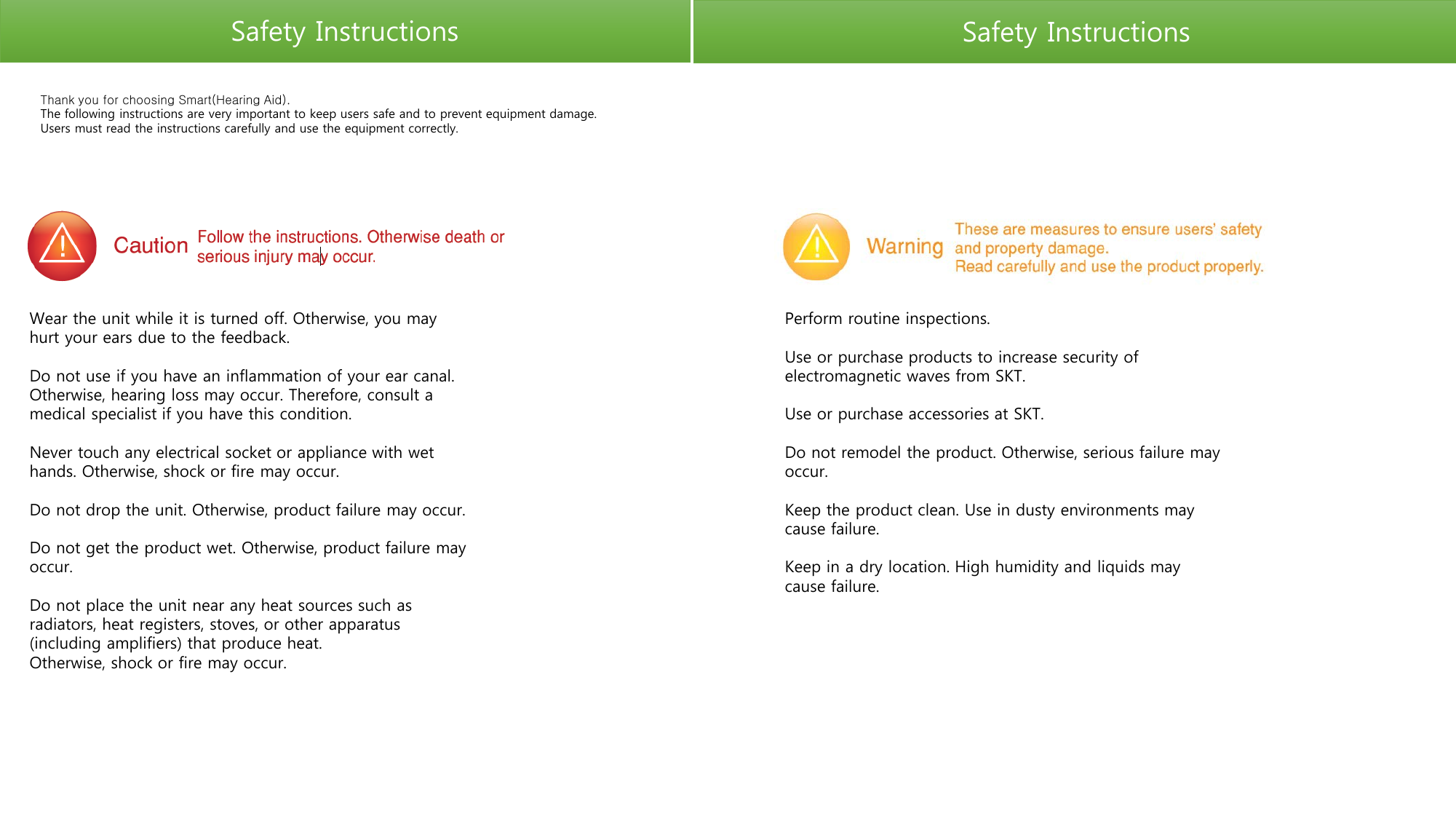 Safety Instructions Safety Instructions Thank you for choosing Smart(Hearing Aid).  The following instructions are very important to keep users safe and to prevent equipment damage. Users must read the instructions carefully and use the equipment correctly. Wear the unit while it is turned off. Otherwise, you may hurt your ears due to the feedback.  Do not use if you have an inflammation of your ear canal. Otherwise, hearing loss may occur. Therefore, consult a medical specialist if you have this condition.  Never touch any electrical socket or appliance with wet hands. Otherwise, shock or fire may occur.  Do not drop the unit. Otherwise, product failure may occur.  Do not get the product wet. Otherwise, product failure may occur.  Do not place the unit near any heat sources such as radiators, heat registers, stoves, or other apparatus (including amplifiers) that produce heat. Otherwise, shock or fire may occur. Perform routine inspections.  Use or purchase products to increase security of electromagnetic waves from SKT.  Use or purchase accessories at SKT.  Do not remodel the product. Otherwise, serious failure may occur.  Keep the product clean. Use in dusty environments may cause failure.  Keep in a dry location. High humidity and liquids may cause failure.  