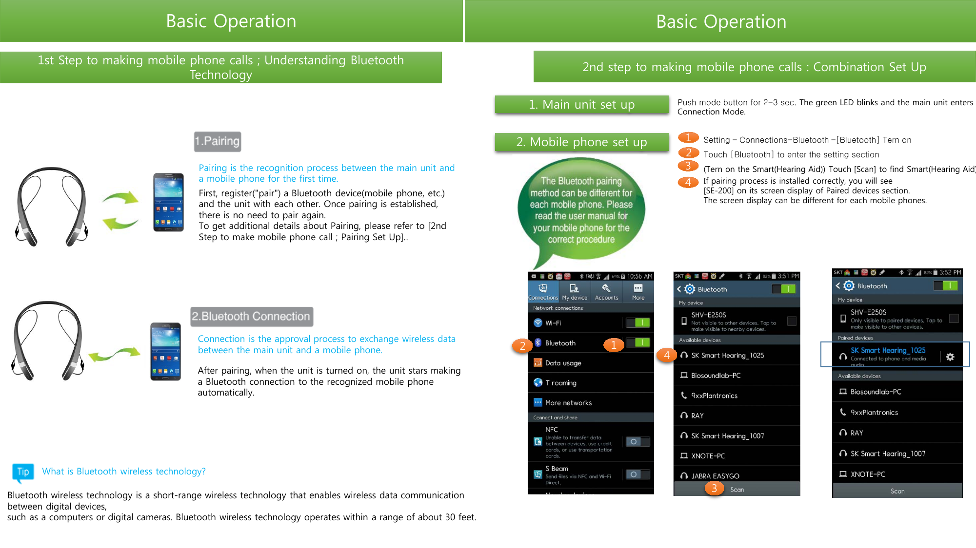 Basic Operation Basic Operation Push mode button for 2-3 sec. The green LED blinks and the main unit enters Connection Mode. 1. Main unit set up 2. Mobile phone set up Setting – Connections-Bluetooth –[Bluetooth] Tern on Touch [Bluetooth] to enter the setting section (Tern on the Smart(Hearing Aid)) Touch [Scan] to find Smart(Hearing Aid) If pairing process is installed correctly, you will see [SE-200] on its screen display of Paired devices section. The screen display can be different for each mobile phones. 1 2 3 4 1st Step to making mobile phone calls ; Understanding Bluetooth Technology 2nd step to making mobile phone calls : Combination Set Up First, register(&quot;pair&quot;) a Bluetooth device(mobile phone, etc.) and the unit with each other. Once pairing is established, there is no need to pair again. To get additional details about Pairing, please refer to [2nd Step to make mobile phone call ; Pairing Set Up].. After pairing, when the unit is turned on, the unit stars making a Bluetooth connection to the recognized mobile phone automatically. Pairing is the recognition process between the main unit and a mobile phone for the first time. Connection is the approval process to exchange wireless data between the main unit and a mobile phone. Bluetooth wireless technology is a short-range wireless technology that enables wireless data communication between digital devices, such as a computers or digital cameras. Bluetooth wireless technology operates within a range of about 30 feet. What is Bluetooth wireless technology? 1 2  4 3 