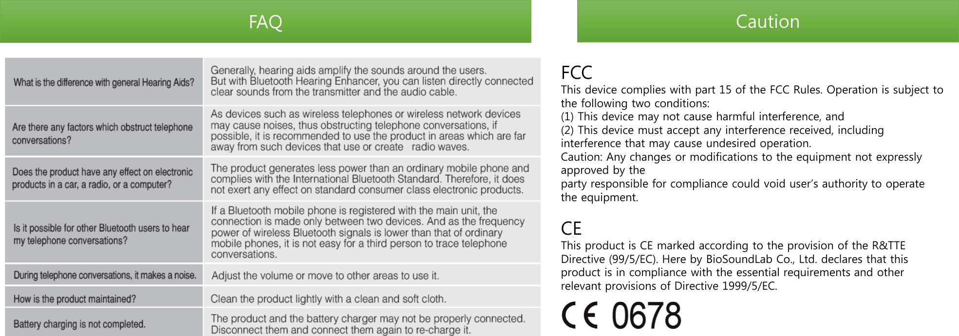 FAQ Caution FCC  This device complies with part 15 of the FCC Rules. Operation is subject to the following two conditions: (1) This device may not cause harmful interference, and (2) This device must accept any interference received, including interference that may cause undesired operation. Caution: Any changes or modifications to the equipment not expressly approved by the  party responsible for compliance could void user’s authority to operate the equipment.  CE This product is CE marked according to the provision of the R&amp;TTE Directive (99/5/EC). Here by BioSoundLab Co., Ltd. declares that this product is in compliance with the essential requirements and other relevant provisions of Directive 1999/5/EC.  