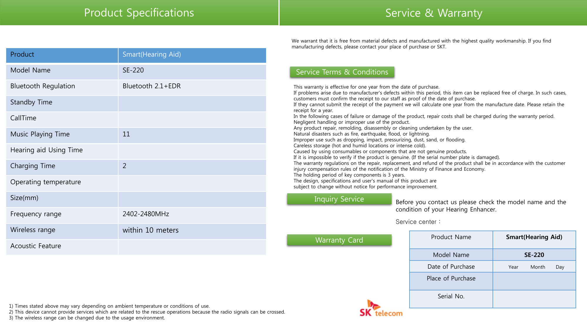 Product Specifications Service &amp; Warranty Product Smart(Hearing Aid) Model Name SE-220 Bluetooth Regulation Bluetooth 2.1+EDR Standby Time CallTime Music Playing Time 11 Hearing aid Using Time Charging Time  2 Operating temperature Size(mm) Frequency range 2402-2480MHz Wireless range within 10 meters Acoustic Feature 1) Times stated above may vary depending on ambient temperature or conditions of use. 2) This device cannot provide services which are related to the rescue operations because the radio signals can be crossed. 3) The wireless range can be changed due to the usage environment. We warrant that it is free from material defects and manufactured with the highest quality workmanship. If you find manufacturing defects, please contact your place of purchase or SKT. This warranty is effective for one year from the date of purchase. If problems arise due to manufacturer&apos;s defects within this period, this item can be replaced free of charge. In such cases, customers must confirm the receipt to our staff as proof of the date of purchase. If they cannot submit the receipt of the payment we will calculate one year from the manufacture date. Please retain the receipt for a year. In the following cases of failure or damage of the product, repair costs shall be charged during the warranty period. Negligent handling or improper use of the product. Any product repair, remolding, disassembly or cleaning undertaken by the user. Natural disasters such as fire, earthquake, flood, or lightning. Improper use such as dropping, impact, pressurizing, dust, sand, or flooding. Careless storage (hot and humid locations or intense cold). Caused by using consumables or components that are not genuine products. If it is impossible to verify if the product is genuine. (If the serial number plate is damaged). The warranty regulations on the repair, replacement, and refund of the product shall be in accordance with the customer injury compensation rules of the notification of the Ministry of Finance and Economy. The holding period of key components is 3 years. The design, specifications and user&apos;s manual of this product are subject to change without notice for performance improvement. Service Terms &amp; Conditions Inquiry Service Service center :  Before you contact us please check the model name and the condition of your Hearing Enhancer. Warranty Card Product Name Smart(Hearing Aid) Model Name SE-220 Date of Purchase   Year       Month      Day Place of Purchase Serial No. 