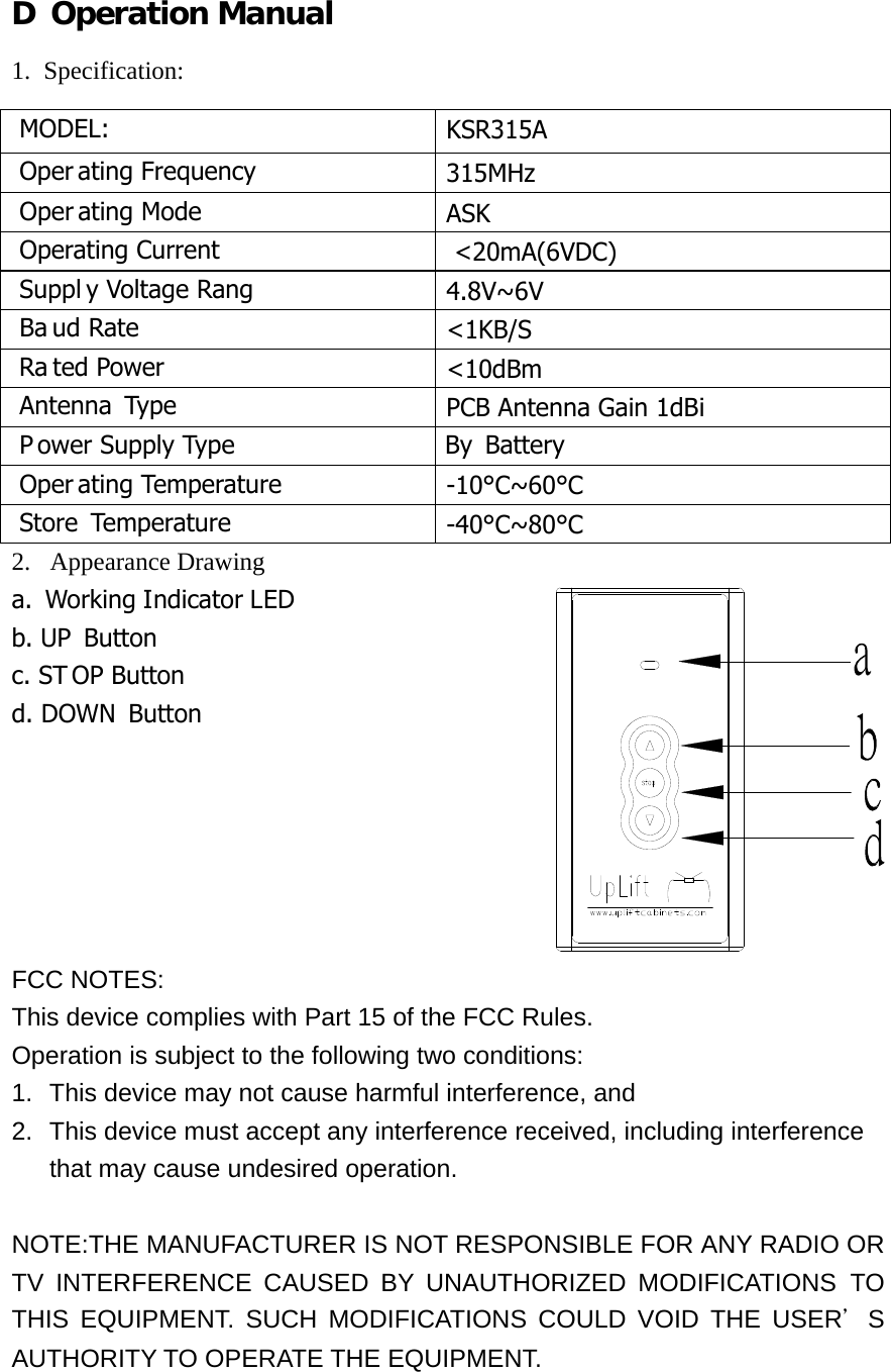 D Operation Manual 1. Specification: 2.  Appearance Drawing a.  Working Indicator LED b. UP Button c. ST OP Button d. DOWN Button       FCC NOTES: This device complies with Part 15 of the FCC Rules. Operation is subject to the following two conditions: 1.  This device may not cause harmful interference, and 2.  This device must accept any interference received, including interference that may cause undesired operation.  NOTE:THE MANUFACTURER IS NOT RESPONSIBLE FOR ANY RADIO OR TV INTERFERENCE CAUSED BY UNAUTHORIZED MODIFICATIONS TO THIS EQUIPMENT. SUCH MODIFICATIONS COULD VOID THE USER＇S AUTHORITY TO OPERATE THE EQUIPMENT.     MODEL:  KSR315A  Oper ating Frequency  315MHz  Oper ating Mode  ASK  Operating Current  <20mA(6VDC)  Suppl y Voltage Rang  4.8V~6V  Ba ud Rate  <1KB/S  Ra ted Power  <10dBm  Antenna  Type  PCB Antenna Gain 1dBi  P ower Supply Type                          By Battery  Oper ating Temperature  -10&deg;C~60&deg;C  Store Temperature  -40&deg;C~80&deg;C 