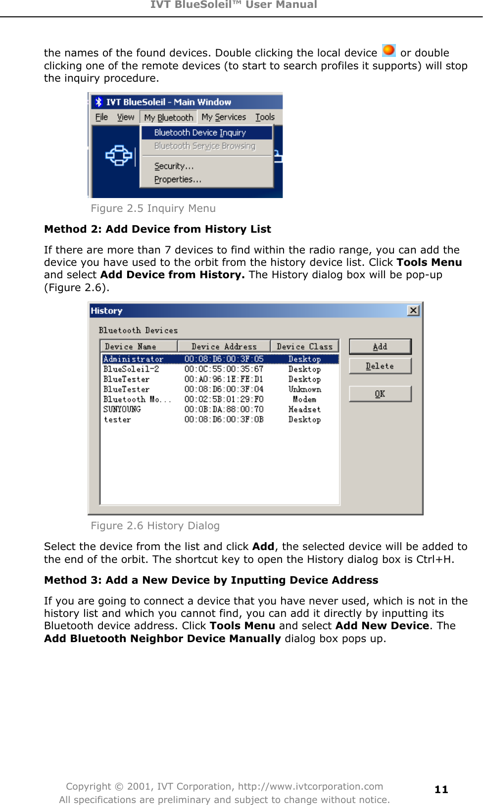 IVT BlueSoleil™ User Manual Copyright © 2001, IVT Corporation, http://www.ivtcorporation.com All specifications are preliminary and subject to change without notice.11the names of the found devices. Double clicking the local device   or double clicking one of the remote devices (to start to search profiles it supports) will stop the inquiry procedure.Figure 2.5 Inquiry MenuMethod 2: Add Device from History List If there are more than 7 devices to find within the radio range, you can add the device you have used to the orbit from the history device list. Click Tools Menu and select Add Device from History. The History dialog box will be pop-up (Figure 2.6).   Figure 2.6 History DialogSelect the device from the list and click Add, the selected device will be added to the end of the orbit. The shortcut key to open the History dialog box is Ctrl+H. Method 3: Add a New Device by Inputting Device Address If you are going to connect a device that you have never used, which is not in the history list and which you cannot find, you can add it directly by inputting its Bluetooth device address. Click Tools Menu and select Add New Device. TheAdd Bluetooth Neighbor Device Manually dialog box pops up.   