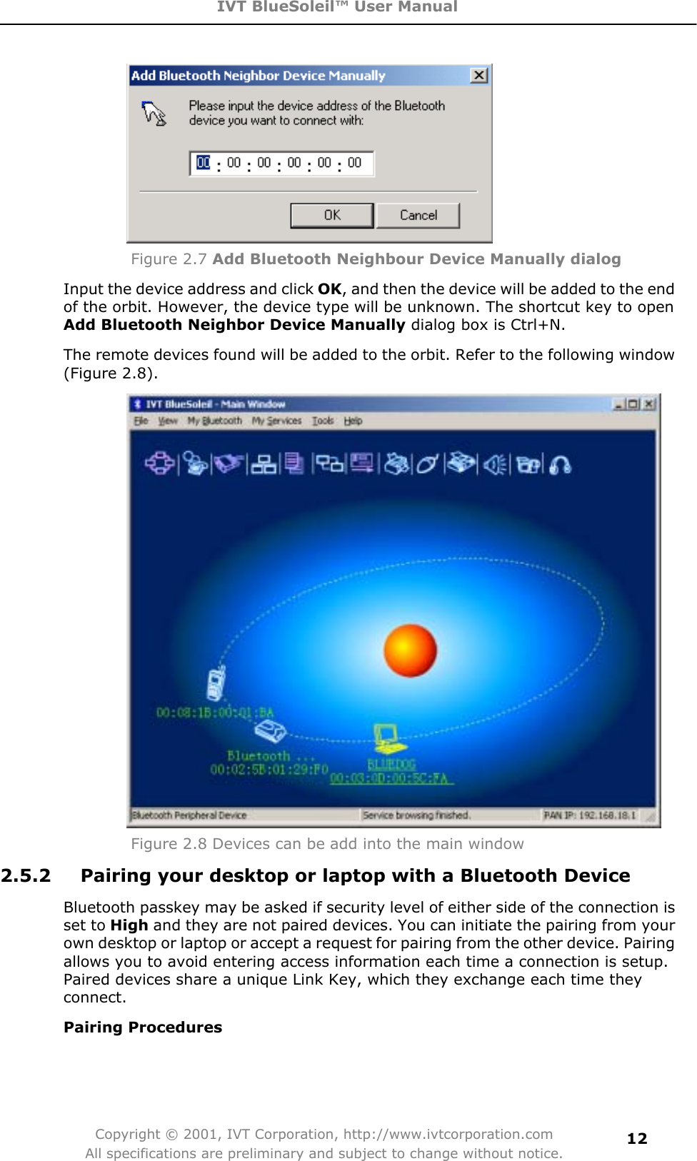 IVT BlueSoleil™ User Manual Copyright © 2001, IVT Corporation, http://www.ivtcorporation.com All specifications are preliminary and subject to change without notice.12Figure 2.7 Add Bluetooth Neighbour Device Manually dialog Input the device address and click OK, and then the device will be added to the end of the orbit. However, the device type will be unknown. The shortcut key to open Add Bluetooth Neighbor Device Manually dialog box is Ctrl+N. The remote devices found will be added to the orbit. Refer to the following window (Figure 2.8). Figure 2.8 Devices can be add into the main window2.5.2  Pairing your desktop or laptop with a Bluetooth Device Bluetooth passkey may be asked if security level of either side of the connection is set to High and they are not paired devices. You can initiate the pairing from your own desktop or laptop or accept a request for pairing from the other device. Pairing allows you to avoid entering access information each time a connection is setup. Paired devices share a unique Link Key, which they exchange each time they connect.Pairing Procedures 