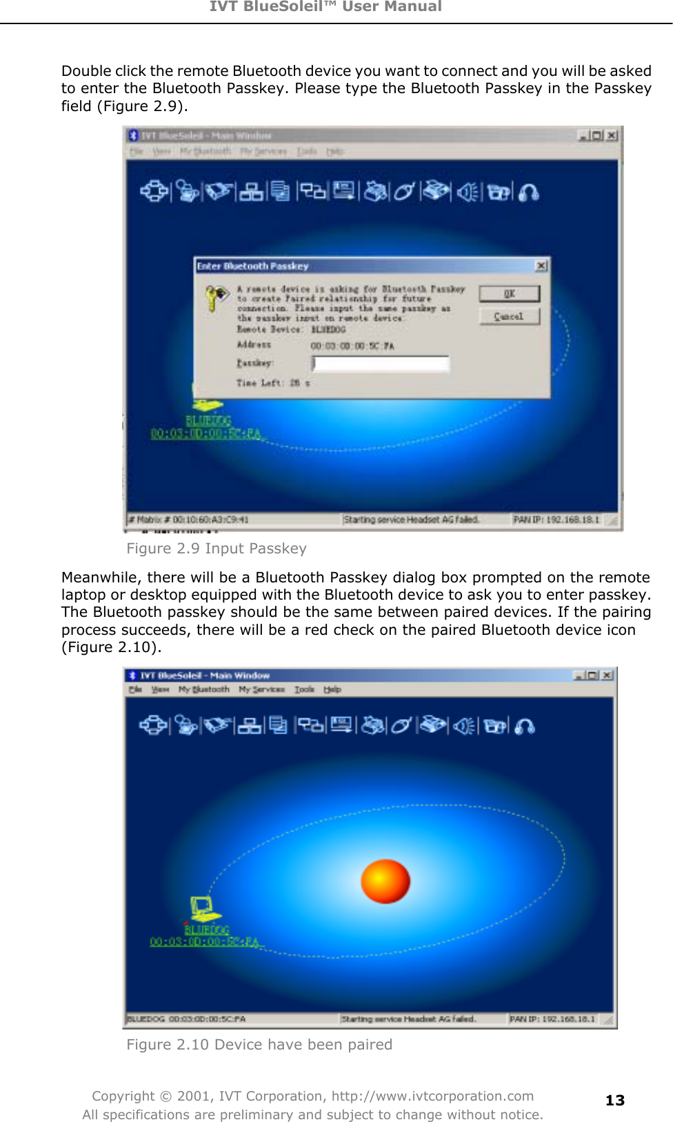 IVT BlueSoleil™ User Manual Copyright © 2001, IVT Corporation, http://www.ivtcorporation.com All specifications are preliminary and subject to change without notice.13Double click the remote Bluetooth device you want to connect and you will be asked to enter the Bluetooth Passkey. Please type the Bluetooth Passkey in the Passkey field (Figure 2.9). Figure 2.9 Input PasskeyMeanwhile, there will be a Bluetooth Passkey dialog box prompted on the remote laptop or desktop equipped with the Bluetooth device to ask you to enter passkey. The Bluetooth passkey should be the same between paired devices. If the pairing process succeeds, there will be a red check on the paired Bluetooth device icon (Figure 2.10). Figure 2.10 Device have been paired