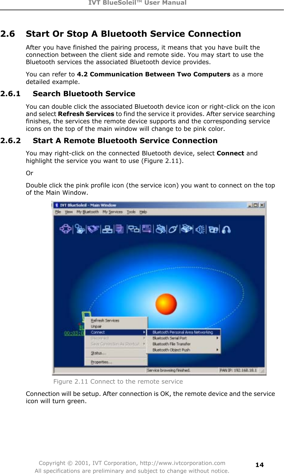 IVT BlueSoleil™ User Manual Copyright © 2001, IVT Corporation, http://www.ivtcorporation.com All specifications are preliminary and subject to change without notice.142.6  Start Or Stop A Bluetooth Service Connection After you have finished the pairing process, it means that you have built the connection between the client side and remote side. You may start to use the Bluetooth services the associated Bluetooth device provides.   You can refer to 4.2 Communication Between Two Computers as a more detailed example.2.6.1  Search Bluetooth Service You can double click the associated Bluetooth device icon or right-click on the icon and select Refresh Services to find the service it provides. After service searching finishes, the services the remote device supports and the corresponding service icons on the top of the main window will change to be pink color. 2.6.2  Start A Remote Bluetooth Service Connection You may right-click on the connected Bluetooth device, select Connect and highlight the service you want to use (Figure 2.11). Or  Double click the pink profile icon (the service icon) you want to connect on the top of the Main Window. Figure 2.11 Connect to the remote service Connection will be setup. After connection is OK, the remote device and the service icon will turn green. 