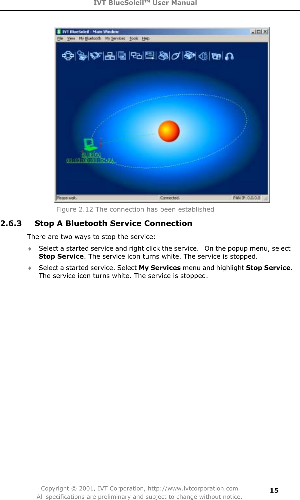 IVT BlueSoleil™ User Manual Copyright © 2001, IVT Corporation, http://www.ivtcorporation.com All specifications are preliminary and subject to change without notice.15Figure 2.12 The connection has been established2.6.3  Stop A Bluetooth Service Connection There are two ways to stop the service:i Select a started service and right click the service.   On the popup menu, select Stop Service. The service icon turns white. The service is stopped. i Select a started service. Select My Services menu and highlight Stop Service.The service icon turns white. The service is stopped. 