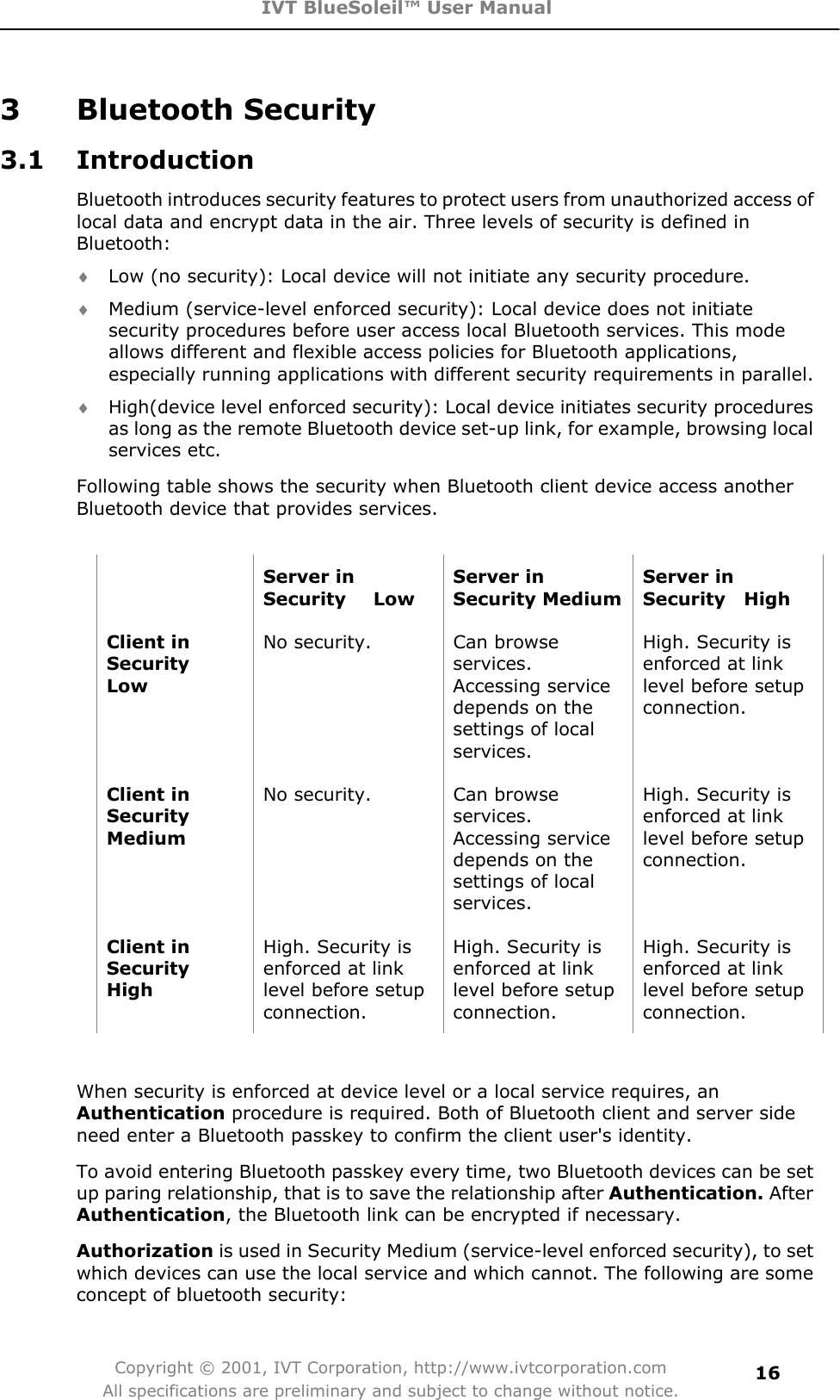 IVT BlueSoleil™ User Manual Copyright © 2001, IVT Corporation, http://www.ivtcorporation.com All specifications are preliminary and subject to change without notice.163 Bluetooth Security 3.1 Introduction Bluetooth introduces security features to protect users from unauthorized access of local data and encrypt data in the air. Three levels of security is defined in Bluetooth: i Low (no security): Local device will not initiate any security procedure.   i Medium (service-level enforced security): Local device does not initiate security procedures before user access local Bluetooth services. This mode allows different and flexible access policies for Bluetooth applications, especially running applications with different security requirements in parallel.   i High(device level enforced security): Local device initiates security procedures as long as the remote Bluetooth device set-up link, for example, browsing local services etc.   Following table shows the security when Bluetooth client device access another Bluetooth device that provides services. Server in Security   Low Server in Security Medium Server in Security  High Client in Security   LowNo security.  Can browse services.Accessing service depends on the settings of local services.High. Security is enforced at link level before setup connection. Client in SecurityMediumNo security.  Can browse services.Accessing service depends on the settings of local services.High. Security is enforced at link level before setup connection. Client in Security  HighHigh. Security is enforced at link level before setup connection. High. Security is enforced at link level before setup connection. High. Security is enforced at link level before setup connection. When security is enforced at device level or a local service requires, an Authentication procedure is required. Both of Bluetooth client and server side need enter a Bluetooth passkey to confirm the client user&apos;s identity.   To avoid entering Bluetooth passkey every time, two Bluetooth devices can be set up paring relationship, that is to save the relationship after Authentication. AfterAuthentication, the Bluetooth link can be encrypted if necessary.Authorization is used in Security Medium (service-level enforced security), to set which devices can use the local service and which cannot. The following are some concept of bluetooth security: 