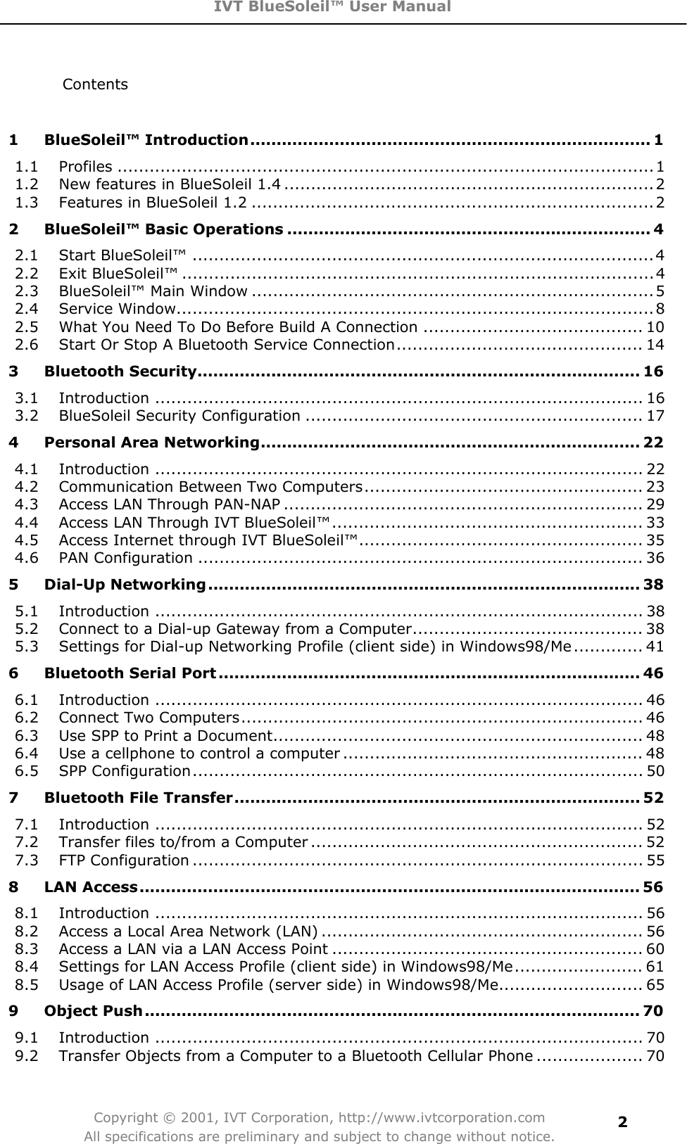 IVT BlueSoleil™ User Manual Copyright © 2001, IVT Corporation, http://www.ivtcorporation.com All specifications are preliminary and subject to change without notice.2Contents 1 BlueSoleil™ Introduction............................................................................ 11.1 Profiles ....................................................................................................11.2 New features in BlueSoleil 1.4 .....................................................................21.3 Features in BlueSoleil 1.2 ...........................................................................22 BlueSoleil™ Basic Operations ..................................................................... 42.1 Start BlueSoleil™ ......................................................................................42.2 Exit BlueSoleil™ ........................................................................................42.3 BlueSoleil™ Main Window ...........................................................................52.4 Service Window.........................................................................................82.5 What You Need To Do Before Build A Connection ......................................... 102.6 Start Or Stop A Bluetooth Service Connection.............................................. 143 Bluetooth Security.................................................................................... 163.1 Introduction ........................................................................................... 163.2 BlueSoleil Security Configuration ............................................................... 174 Personal Area Networking........................................................................ 224.1 Introduction ........................................................................................... 224.2 Communication Between Two Computers.................................................... 234.3 Access LAN Through PAN-NAP ................................................................... 294.4 Access LAN Through IVT BlueSoleil™.......................................................... 334.5 Access Internet through IVT BlueSoleil™..................................................... 354.6 PAN Configuration ................................................................................... 365 Dial-Up Networking.................................................................................. 385.1 Introduction ........................................................................................... 385.2 Connect to a Dial-up Gateway from a Computer........................................... 385.3 Settings for Dial-up Networking Profile (client side) in Windows98/Me............. 416 Bluetooth Serial Port ................................................................................ 466.1 Introduction ........................................................................................... 466.2 Connect Two Computers........................................................................... 466.3 Use SPP to Print a Document..................................................................... 486.4 Use a cellphone to control a computer ........................................................ 486.5 SPP Configuration.................................................................................... 507 Bluetooth File Transfer............................................................................. 527.1 Introduction ........................................................................................... 527.2 Transfer files to/from a Computer .............................................................. 527.3 FTP Configuration .................................................................................... 558 LAN Access............................................................................................... 568.1 Introduction ........................................................................................... 568.2 Access a Local Area Network (LAN) ............................................................ 568.3 Access a LAN via a LAN Access Point .......................................................... 608.4 Settings for LAN Access Profile (client side) in Windows98/Me........................ 618.5 Usage of LAN Access Profile (server side) in Windows98/Me........................... 659 Object Push.............................................................................................. 709.1 Introduction ........................................................................................... 709.2 Transfer Objects from a Computer to a Bluetooth Cellular Phone .................... 70