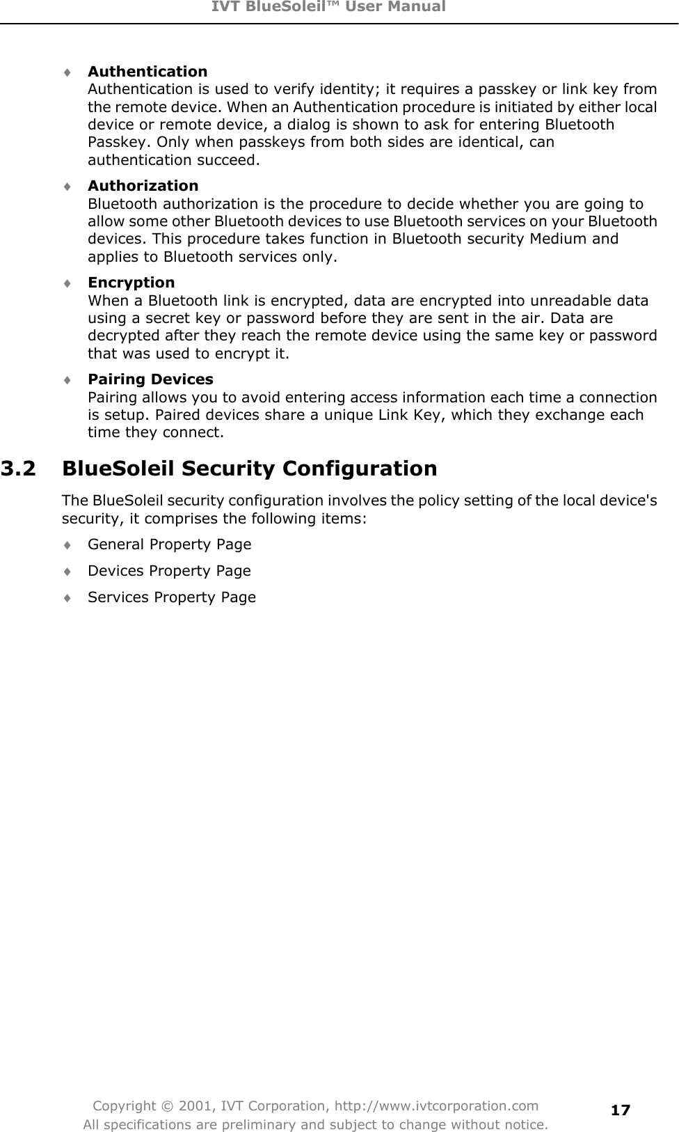 IVT BlueSoleil™ User Manual Copyright © 2001, IVT Corporation, http://www.ivtcorporation.com All specifications are preliminary and subject to change without notice.17i AuthenticationAuthentication is used to verify identity; it requires a passkey or link key from the remote device. When an Authentication procedure is initiated by either local device or remote device, a dialog is shown to ask for entering Bluetooth Passkey. Only when passkeys from both sides are identical, can authentication succeed.    i AuthorizationBluetooth authorization is the procedure to decide whether you are going to allow some other Bluetooth devices to use Bluetooth services on your Bluetooth devices. This procedure takes function in Bluetooth security Medium and applies to Bluetooth services only.   i EncryptionWhen a Bluetooth link is encrypted, data are encrypted into unreadable data using a secret key or password before they are sent in the air. Data are decrypted after they reach the remote device using the same key or password that was used to encrypt it.    i Pairing Devices Pairing allows you to avoid entering access information each time a connection is setup. Paired devices share a unique Link Key, which they exchange each time they connect.   3.2 BlueSoleil Security Configuration The BlueSoleil security configuration involves the policy setting of the local device&apos;s security, it comprises the following items:   i General Property Page   i Devices Property Page   i Services Property Page 