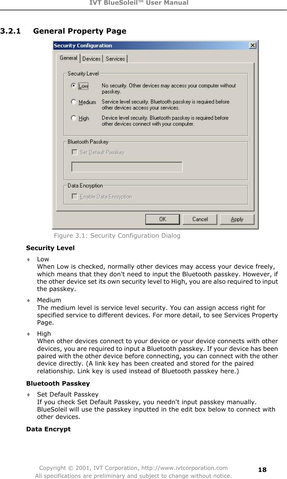 IVT BlueSoleil™ User Manual Copyright © 2001, IVT Corporation, http://www.ivtcorporation.com All specifications are preliminary and subject to change without notice.183.2.1  General Property Page Figure 3.1: Security Configuration Dialog Security Level i LowWhen Low is checked, normally other devices may access your device freely, which means that they don&apos;t need to input the Bluetooth passkey. However, if the other device set its own security level to High, you are also required to input the passkey.    i Medium The medium level is service level security. You can assign access right for specified service to different devices. For more detail, to see Services Property Page.i HighWhen other devices connect to your device or your device connects with other devices, you are required to input a Bluetooth passkey. If your device has been paired with the other device before connecting, you can connect with the other device directly. (A link key has been created and stored for the paired relationship. Link key is used instead of Bluetooth passkey here.)   Bluetooth Passkey i Set Default Passkey If you check Set Default Passkey, you needn&apos;t input passkey manually. BlueSoleil will use the passkey inputted in the edit box below to connect with other devices.   Data Encrypt 