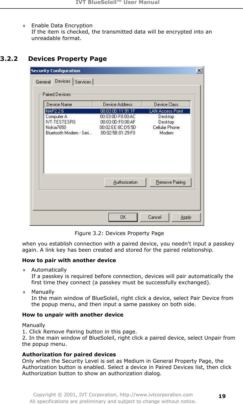 IVT BlueSoleil™ User Manual Copyright © 2001, IVT Corporation, http://www.ivtcorporation.com All specifications are preliminary and subject to change without notice.19i Enable Data Encryption If the item is checked, the transmitted data will be encrypted into an unreadable format.   3.2.2  Devices Property Page Figure 3.2: Devices Property Page when you establish connection with a paired device, you needn&apos;t input a passkey again. A link key has been created and stored for the paired relationship. How to pair with another device i Automatically If a passkey is required before connection, devices will pair automatically the first time they connect (a passkey must be successfully exchanged).   i Manually In the main window of BlueSoleil, right click a device, select Pair Device from the popup menu, and then input a same passkey on both side.   How to unpair with another device Manually 1. Click Remove Pairing button in this page. 2. In the main window of BlueSoleil, right click a paired device, select Unpair from the popup menu.   Authorization for paired devicesOnly when the Security Level is set as Medium in General Property Page, the Authorization button is enabled. Select a device in Paired Devices list, then click Authorization button to show an authorization dialog. 