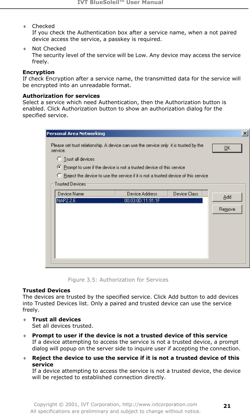 IVT BlueSoleil™ User Manual Copyright © 2001, IVT Corporation, http://www.ivtcorporation.com All specifications are preliminary and subject to change without notice.21i Checked If you check the Authentication box after a service name, when a not paired device access the service, a passkey is required.   i Not Checked The security level of the service will be Low. Any device may access the service freely.  EncryptionIf check Encryption after a service name, the transmitted data for the service will be encrypted into an unreadable format. Authorization for servicesSelect a service which need Authentication, then the Authorization button is enabled. Click Authorization button to show an authorization dialog for the specified service.         Figure 3.5: Authorization for Services Trusted DevicesThe devices are trusted by the specified service. Click Add button to add devices into Trusted Devices list. Only a paired and trusted device can use the service freely.  i Trust all devicesSet all devices trusted.   i Prompt to user if the device is not a trusted device of this serviceIf a device attempting to access the service is not a trusted device, a prompt dialog will popup on the server side to inquire user if accepting the connection.   i Reject the device to use the service if it is not a trusted device of this serviceIf a device attempting to access the service is not a trusted device, the device will be rejected to established connection directly.   